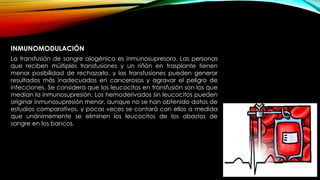 INMUNOMODULACIÓN
La transfusión de sangre alogénica es inmunosupresora. Las personas
que reciben múltiples transfusiones y un riñón en trasplante tienen
menor posibilidad de rechazarlo, y las transfusiones pueden generar
resultados más inadecuados en cancerosos y agravar el peligro de
infecciones. Se considera que los leucocitos en transfusión son los que
median la inmunosupresión. Los hemoderivados sin leucocitos pueden
originar inmunosupresión menor, aunque no se han obtenido datos de
estudios comparativos, y pocas veces se contará con ellos a medida
que unánimemente se eliminen los leucocitos de los abastos de
sangre en los bancos.
 