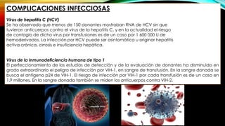 COMPLICACIONES INFECCIOSAS
Virus de hepatitis C (HCV)
Se ha observado que menos de 150 donantes mostraban RNA de HCV sin que
tuvieran anticuerpos contra el virus de la hepatitis C, y en la actualidad el riesgo
de contagio de dicho virus por transfusiones es de un caso por 1 600 000 U de
hemoderivados. La infección por HCV puede ser asintomática u originar hepatitis
activa crónica, cirrosis e insuficiencia hepática.
Virus de la inmunodeficiencia humana de tipo 1
El perfeccionamiento de los estudios de detección y de la evaluación de donantes ha disminuido en
grado extraordinario el peligro de infección por VIH-1, en sangre de transfusión. En la sangre donada se
busca el antígeno p24 de VIH-1. El riesgo de infección por VIH-1 por cada transfusión es de un caso en
1.9 millones. En la sangre donada también se miden los anticuerpos contra VIH-2.
 
