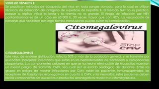 VIRUS DE HEPATITIS B
Se practican métodos de búsqueda del virus en toda sangre donada, para lo cual se utilizan
técnicas de detección del antígeno de superficie de hepatitis B. El método NAT no es práctico,
porque la réplica vírica es lenta y la viremia no es grande. El riesgo de infección por HBV
postransfusional es de un caso en 63 000 U, 20 veces mayor que con HCV. La vacunación de
personas que necesitan por largo tiempo transfusiones puede evitar tal complicación.
CITOMEGALOVIRUS
Este virus, de enorme distribución, infecta 50% o más de la población general, y se transmite por
leucocitos "pasajeros" infectados que están en los hemoderivados de transfusión o componentes
plaquetarios. Los componentes celulares en que se ha hecho eliminación de leucocitos muestran
un menor peligro de transmitir CMV, sea cual sea el estado serológico del donante. Entre los
grupos en peligro de mostrar infecciones por CMV están los pacientes inmunosuprimidos, los
receptores de trasplantes seronegativos en cuanto a CMV, y los neonatos; estos pacientes deben
recibir componentes sin leucocitos o productos seronegativos respecto a citomegalovirus.
 