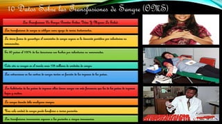 10 Datos Sobre las Transfusiones de Sangre (OMS)
Las Transfusiones De Sangre Permiten Salvar Vidas Y Mejorar La Salud.
Las transfusiones de sangre se utilizan como apoyo de varios tratamientos.
La única forma de garantizar el suministro de sangre segura es la donación periódica por voluntarios no
remunerados.
En 60 países el 100% de las donaciones son hechas por voluntarios no remunerados.
Cada año se recogen en el mundo unos 108 millones de unidades de sangre.
Las extracciones en los centros de sangre varían en función de los ingresos de los países.
Los habitantes de los países de ingresos altos donan sangre con más frecuencia que los de los países de ingresos
bajos y medios.
La sangre donada debe analizarse siempre.
Una sola unidad de sangre puede beneficiar a varios pacientes.
Las transfusiones innecesarias exponen a los pacientes a riesgos innecesarios.
 