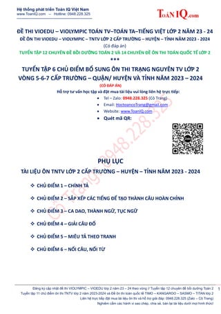 Hệ thống phát triển Toán IQ Việt Nam
www.ToanIQ.com – Hotline: 0948.228.325
-------------------------------------------------------------
Đăng ký cập nhật đề thi VIOLYMPIC – VIOEDU lớp 2 năm 23 – 24 theo vòng // Tuyển tập 12 chuyên đề bồi dưỡng Toán 2
Tuyển tập 11 chủ điểm ôn thi TNTV lớp 2 năm 2023-2024 và Đề ôn thi toán quốc tế TIMO – KANGAROO – SASMO – TITAN lớp 2
Liên hệ trực tiếp đặt mua tài liệu ôn thi và hỗ trợ giải đáp: 0948.228.325 (Zalo – Cô Trang)
Nghiêm cấm các hành vi sao chép, chia sẻ, bán lại tài liệu dưới mọi hình thức!
1
ĐỀ THI VIOEDU – VIOLYMPIC TOÁN TV–TOÁN TA–TIẾNG VIỆT LỚP 2 NĂM 23 - 24
ĐỀ ÔN THI VIOEDU – VIOLYMPIC – TNTV LỚP 2 CẤP TRƯỜNG – HUYỆN – TỈNH NĂM 2023 - 2024
(Có đáp án)
TUYỂN TẬP 12 CHUYÊN ĐỀ BỒI DƯỠNG TOÁN 2 VÀ 14 CHUYÊN ĐỀ ÔN THI TOÁN QUỐC TẾ LỚP 2
***
TUYỂN TẬP 6 CHỦ ĐIỂM BỔ SUNG ÔN THI TRẠNG NGUYÊN TV LỚP 2
VÒNG 5-6-7 CẤP TRƯỜNG – QUẬN/ HUYỆN VÀ TỈNH NĂM 2023 – 2024
(CÓ ĐÁP ÁN)
Hỗ trợ tư vấn học tập và đặt mua tài liệu vui lòng liên hệ trực tiếp:
 Tel – Zalo: 0948.228.325 (Cô Trang)
 Email: HoctoancoTrang@gmail.com
 Website: www.ToanIQ.com
 Quét mã QR:
PHỤ LỤC
TÀI LIỆU ÔN TNTV LỚP 2 CẤP TRƯỜNG – HUYỆN – TỈNH NĂM 2023 - 2024
 CHỦ ĐIỂM 1 – CHÍNH TẢ
 CHỦ ĐIỂM 2 – SẮP XẾP CÁC TIẾNG ĐỂ TẠO THÀNH CÂU HOÀN CHỈNH
 CHỦ ĐIỂM 3 – CA DAO, THÀNH NGỮ, TỤC NGỮ
 CHỦ ĐIỂM 4 – GIẢI CÂU ĐỐ
 CHỦ ĐIỂM 5 – MIÊU TẢ THEO TRANH
 CHỦ ĐIỂM 6 – NỐI CÂU, NỐI TỪ
 