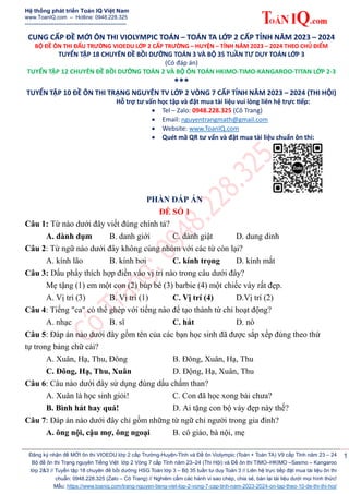 Hệ thống phát triển Toán IQ Việt Nam
www.ToanIQ.com – Hotline: 0948.228.325
----------------------------------------------------
Đăng ký nhận đề MỚI ôn thi VIOEDU lớp 2 cấp Trường-Huyện-Tỉnh và Đề ôn Violympic (Toán + Toán TA) V9 cấp Tỉnh năm 23 – 24
Bộ đề ôn thi Trạng nguyên Tiếng Việt lớp 2 Vòng 7 cấp Tỉnh năm 23–24 (Thi Hội) và Đề ôn thi TIMO–HKIMO –Sasmo – Kangaroo
lớp 2&3 // Tuyển tập 18 chuyên đề bồi dưỡng HSG Toán lớp 3 – Bộ 35 tuần tư duy Toán 3 // Liên hệ trực tiếp đặt mua tài liệu ôn thi
chuẩn: 0948.228.325 (Zalo – Cô Trang) // Nghiêm cấm các hành vi sao chép, chia sẻ, bán lại tài liệu dưới mọi hình thức!
Mẫu: https://www.toaniq.com/trang-nguyen-tieng-viet-lop-2-vong-7-cap-tinh-nam-2023-2024-on-tap-theo-10-de-thi-thi-hoi/
1
CUNG CẤP ĐỀ MỚI ÔN THI VIOLYMPIC TOÁN – TOÁN TA LỚP 2 CẤP TỈNH NĂM 2023 – 2024
BỘ ĐỀ ÔN THI ĐẤU TRƯỜNG VIOEDU LỚP 2 CẤP TRƯỜNG – HUYỆN – TỈNH NĂM 2023 – 2024 THEO CHỦ ĐIỂM
TUYỂN TẬP 18 CHUYÊN ĐỀ BỒI DƯỠNG TOÁN 3 VÀ BỘ 35 TUẦN TƯ DUY TOÁN LỚP 3
(Có đáp án)
TUYỂN TẬP 12 CHUYÊN ĐỀ BỒI DƯỠNG TOÁN 2 VÀ BỘ ÔN TOÁN HKIMO-TIMO-KANGAROO-TITAN LỚP 2-3
***
TUYỂN TẬP 10 ĐỀ ÔN THI TRẠNG NGUYÊN TV LỚP 2 VÒNG 7 CẤP TỈNH NĂM 2023 – 2024 (THI HỘI)
Hỗ trợ tư vấn học tập và đặt mua tài liệu vui lòng liên hệ trực tiếp:
 Tel – Zalo: 0948.228.325 (Cô Trang)
 Email: nguyentrangmath@gmail.com
 Website: www.ToanIQ.com
 Quét mã QR tư vấn và đặt mua tài liệu chuẩn ôn thi:
PHẦN ĐÁP ÁN
ĐỀ SỐ 1
Câu 1: Từ nào dưới đây viết đúng chính tả?
A. dành dụm B. danh giới C. dành giật D. dung dinh
Câu 2: Từ ngữ nào dưới đây không cùng nhóm với các từ còn lại?
A. kính lão B. kính bơi C. kính trọng D. kính mắt
Câu 3: Dấu phẩy thích hợp điền vào vị trí nào trong câu dưới đây?
Mẹ tặng (1) em một con (2) búp bê (3) barbie (4) một chiếc váy rất đẹp.
A. Vị trí (3) B. Vị trí (1) C. Vị trí (4) D.Vị trí (2)
Câu 4: Tiếng "ca" có thể ghép với tiếng nào để tạo thành từ chỉ hoạt động?
A. nhạc B. sĩ C. hát D. nô
Câu 5: Đáp án nào dưới đây gồm tên của các bạn học sinh đã được sắp xếp đúng theo thứ
tự trong bảng chữ cái?
A. Xuân, Hạ, Thu, Đông B. Đông, Xuân, Hạ, Thu
C. Đông, Hạ, Thu, Xuân D. Động, Hạ, Xuân, Thu
Câu 6: Câu nào dưới đây sử dụng đúng dấu chấm than?
A. Xuân là học sinh giỏi! C. Con đã học xong bài chưa?
B. Bình hát hay quá! D. Ai tặng con bộ váy đẹp này thế?
Câu 7: Đáp án nào dưới đây chỉ gồm những từ ngữ chỉ người trong gia đình?
A. ông nội, cậu mợ, ông ngoại B. cô giáo, bà nội, mẹ
 