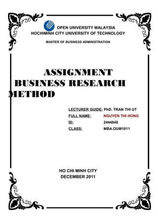 OPEN UNIVERSITY MALAYSIA
   HOCHIMINH CITY UNIVERSITY OF TECHNOLOGY

         MASTER OF BUSINESS ADMINISTRATION




      ASSIGNMENT
 BUSINESS RESEARCH
METHOD
                    LECTURER GUIDE: PhD. TRAN THI UT
                    FULL NAME:        NGUYEN THI HONG
                    ID:               2444848
                    CLASS:            MBA.OUM1011




               HO CHI MINH CITY
               DECEMBER 2011
 