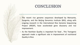 CONCLUSION
– The recent rice genome sequences developed by Monsanto,
Syngenta, and the Beijing Genomics Institute (BGI), along with
ongoing research in the International Rice Genome Sequencing
Project (IRGSP), have accelerated gene discovery and rice
improvement.
– As the Nutrition Quality is important for food , This Transgenic
approach made a significant role in improvement of nutritional
Quality in Rice.
 