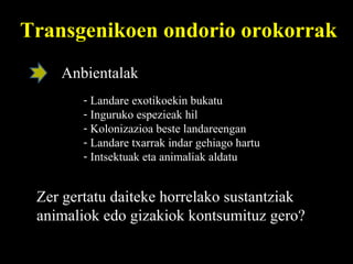 Transgenikoen ondorio orokorrak Anbientalak Landare exotikoekin bukatu Inguruko espezieak hil Kolonizazioa beste landareengan Landare txarrak indar gehiago hartu Intsektuak eta animaliak aldatu Zer gertatu daiteke horrelako sustantziak animaliok edo gizakiok kontsumituz gero?  