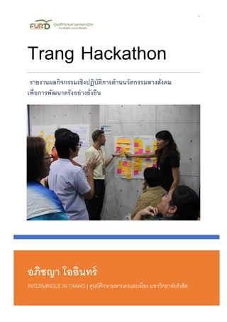1
อภิชญา โออินทร์
INTERMINGLE IN TRANG | ศูนย์ศึกษามหานครและเมือง มหาวิทยาลัยรังสิต
Trang Hackathon
รายงานผลกิจกรรมเชิงปฏิบัติการด้านนวัตกรรมทางสังคม
เพื่อการพัฒนาตรังอย่างยั่งยืน
 