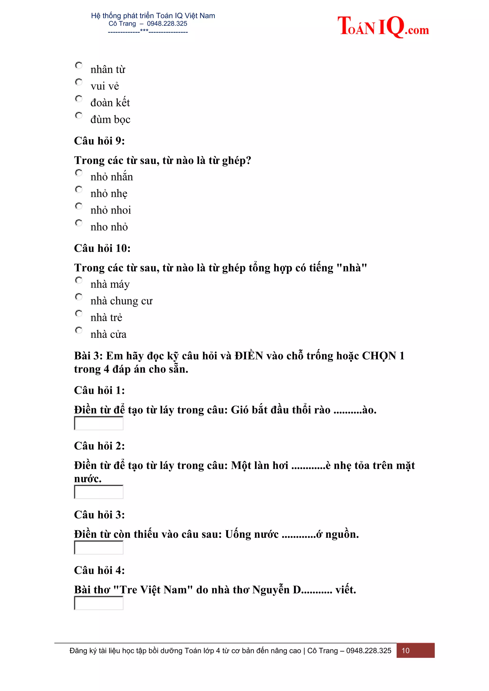 Hệ thống phát triển Toán IQ Việt Nam
Cô Trang – 0948.228.325
-------------***----------------
Đăng ký tài liệu học tập bồi dưỡng Toán lớp 4 từ cơ bản đến nâng cao | Cô Trang – 0948.228.325 10
nhân từ
vui vẻ
đoàn kết
đùm bọc
Câu hỏi 9:
Trong các từ sau, từ nào là từ ghép?
nhỏ nhắn
nhỏ nhẹ
nhỏ nhoi
nho nhỏ
Câu hỏi 10:
Trong các từ sau, từ nào là từ ghép tổng hợp có tiếng "nhà"
nhà máy
nhà chung cư
nhà trẻ
nhà cửa
Bài 3: Em hãy đọc kỹ câu hỏi và ĐIỀN vào chỗ trống hoặc CHỌN 1
trong 4 đáp án cho sẵn.
Câu hỏi 1:
Điền từ để tạo từ láy trong câu: Gió bắt đầu thổi rào ..........ào.
Câu hỏi 2:
Điền từ để tạo từ láy trong câu: Một làn hơi ............è nhẹ tỏa trên mặt
nước.
Câu hỏi 3:
Điền từ còn thiếu vào câu sau: Uống nước ............ớ nguồn.
Câu hỏi 4:
Bài thơ "Tre Việt Nam" do nhà thơ Nguyễn D........... viết.
 