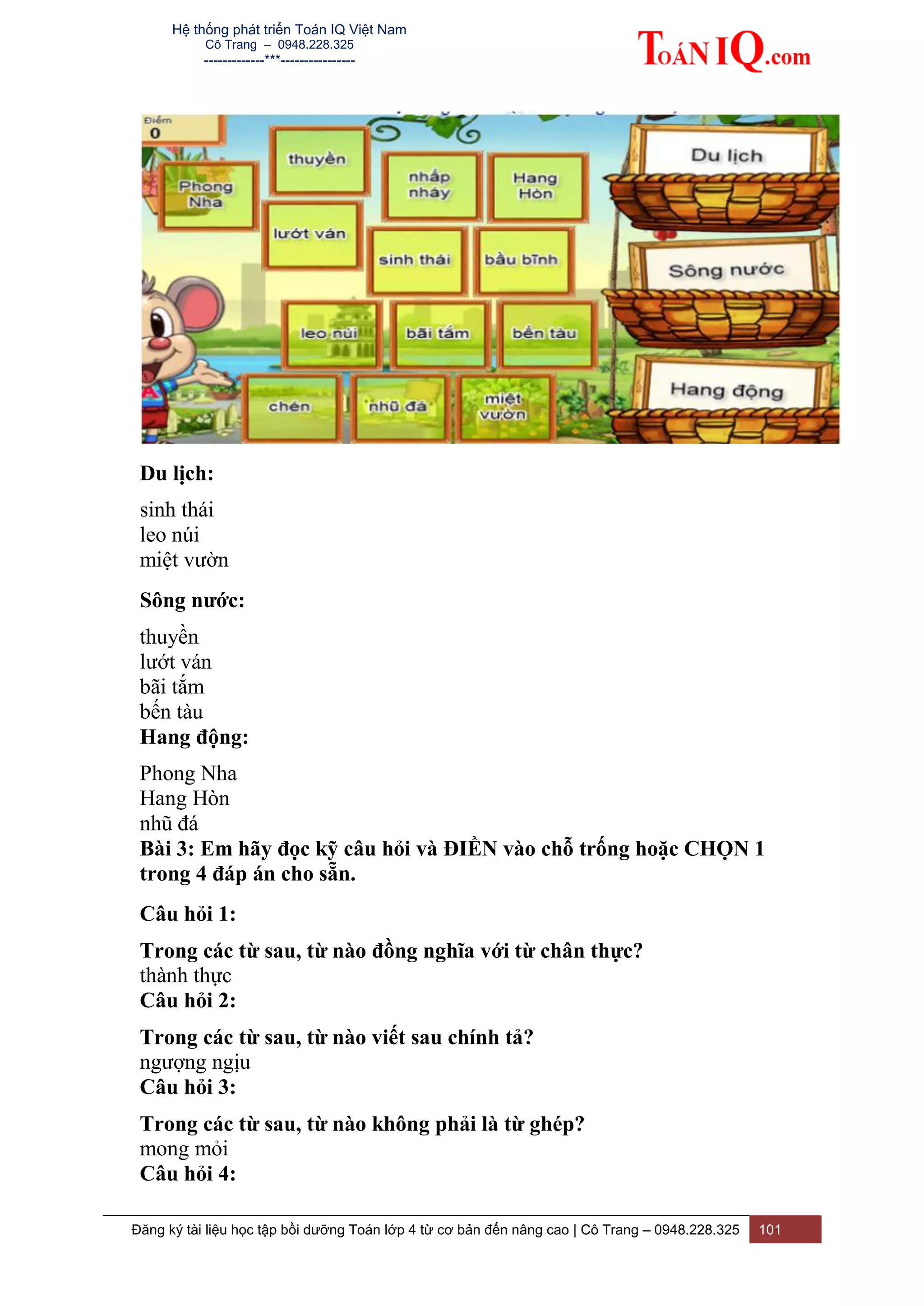 Hệ thống phát triển Toán IQ Việt Nam
Cô Trang – 0948.228.325
-------------***----------------
Đăng ký tài liệu học tập bồi dưỡng Toán lớp 4 từ cơ bản đến nâng cao | Cô Trang – 0948.228.325 101
Du lịch:
sinh thái
leo núi
miệt vườn
Sông nước:
thuyền
lướt ván
bãi tắm
bến tàu
Hang động:
Phong Nha
Hang Hòn
nhũ đá
Bài 3: Em hãy đọc kỹ câu hỏi và ĐIỀN vào chỗ trống hoặc CHỌN 1
trong 4 đáp án cho sẵn.
Câu hỏi 1:
Trong các từ sau, từ nào đồng nghĩa với từ chân thực?
thành thực
Câu hỏi 2:
Trong các từ sau, từ nào viết sau chính tả?
ngượng ngịu
Câu hỏi 3:
Trong các từ sau, từ nào không phải là từ ghép?
mong mỏi
Câu hỏi 4:
 