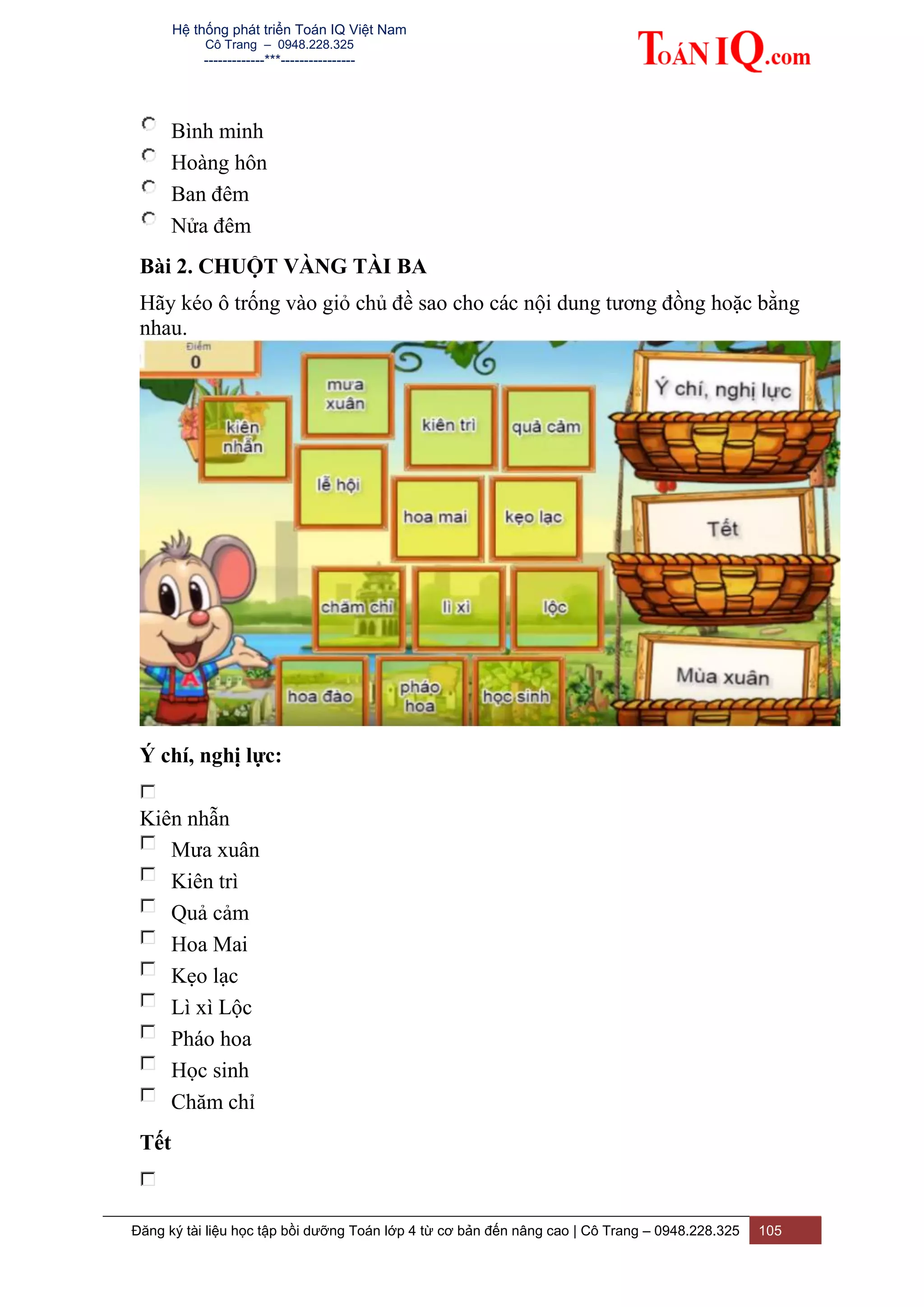 Hệ thống phát triển Toán IQ Việt Nam
Cô Trang – 0948.228.325
-------------***----------------
Đăng ký tài liệu học tập bồi dưỡng Toán lớp 4 từ cơ bản đến nâng cao | Cô Trang – 0948.228.325 105
Bình minh
Hoàng hôn
Ban đêm
Nửa đêm
Bài 2. CHUỘT VÀNG TÀI BA
Hãy kéo ô trống vào giỏ chủ đề sao cho các nội dung tương đồng hoặc bằng
nhau.
Ý chí, nghị lực:
Kiên nhẫn
Mưa xuân
Kiên trì
Quả cảm
Hoa Mai
Kẹo lạc
Lì xì Lộc
Pháo hoa
Học sinh
Chăm chỉ
Tết
 