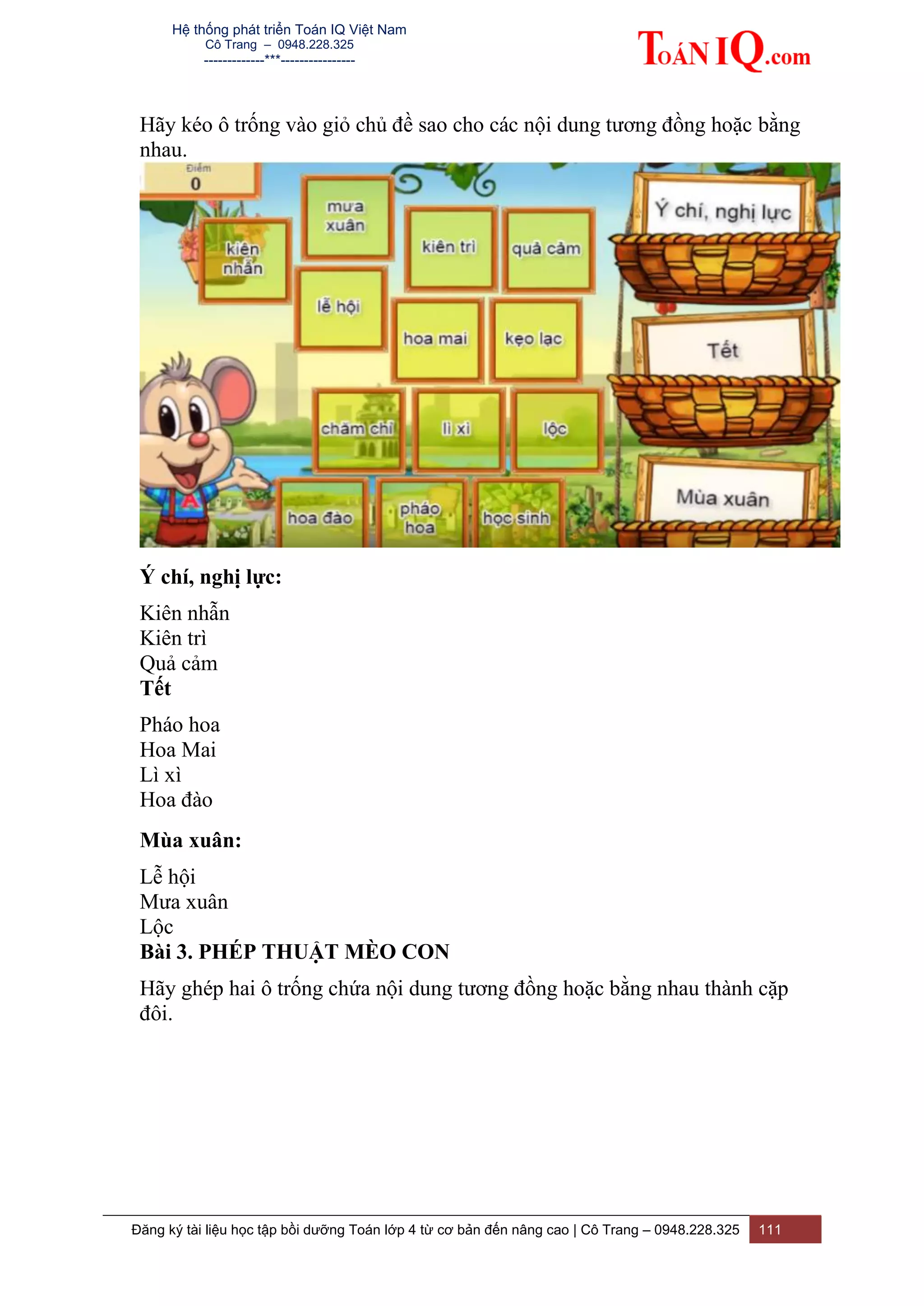 Hệ thống phát triển Toán IQ Việt Nam
Cô Trang – 0948.228.325
-------------***----------------
Đăng ký tài liệu học tập bồi dưỡng Toán lớp 4 từ cơ bản đến nâng cao | Cô Trang – 0948.228.325 111
Hãy kéo ô trống vào giỏ chủ đề sao cho các nội dung tương đồng hoặc bằng
nhau.
Ý chí, nghị lực:
Kiên nhẫn
Kiên trì
Quả cảm
Tết
Pháo hoa
Hoa Mai
Lì xì
Hoa đào
Mùa xuân:
Lễ hội
Mưa xuân
Lộc
Bài 3. PHÉP THUẬT MÈO CON
Hãy ghép hai ô trống chứa nội dung tương đồng hoặc bằng nhau thành cặp
đôi.
 
