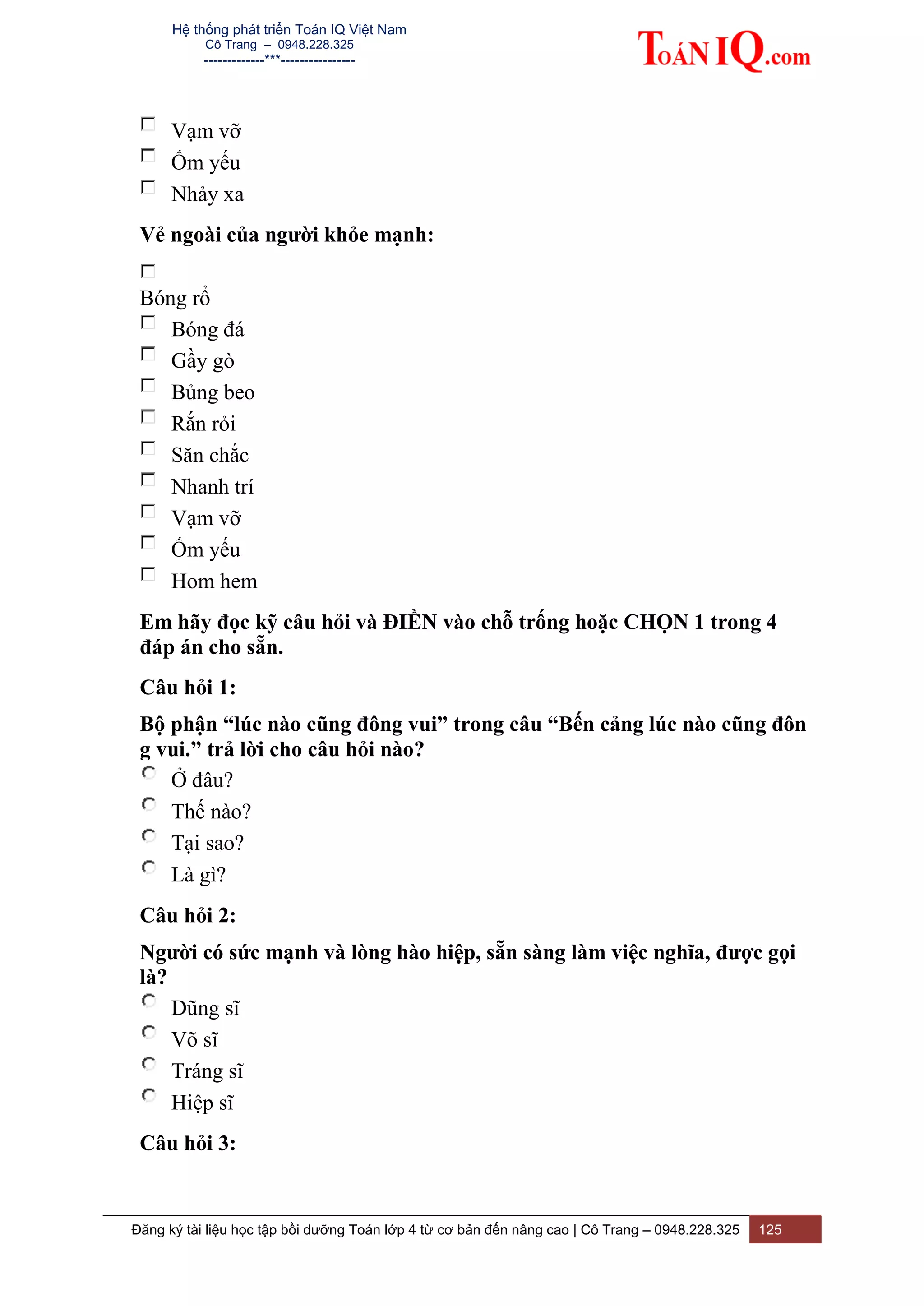 Hệ thống phát triển Toán IQ Việt Nam
Cô Trang – 0948.228.325
-------------***----------------
Đăng ký tài liệu học tập bồi dưỡng Toán lớp 4 từ cơ bản đến nâng cao | Cô Trang – 0948.228.325 125
Vạm vỡ
Ốm yếu
Nhảy xa
Vẻ ngoài của người khỏe mạnh:
Bóng rổ
Bóng đá
Gầy gò
Bủng beo
Rắn rỏi
Săn chắc
Nhanh trí
Vạm vỡ
Ốm yếu
Hom hem
Em hãy đọc kỹ câu hỏi và ĐIỀN vào chỗ trống hoặc CHỌN 1 trong 4
đáp án cho sẵn.
Câu hỏi 1:
Bộ phận “lúc nào cũng đông vui” trong câu “Bến cảng lúc nào cũng đôn
g vui.” trả lời cho câu hỏi nào?
Ở đâu?
Thế nào?
Tại sao?
Là gì?
Câu hỏi 2:
Người có sức mạnh và lòng hào hiệp, sẵn sàng làm việc nghĩa, được gọi
là?
Dũng sĩ
Võ sĩ
Tráng sĩ
Hiệp sĩ
Câu hỏi 3:
 