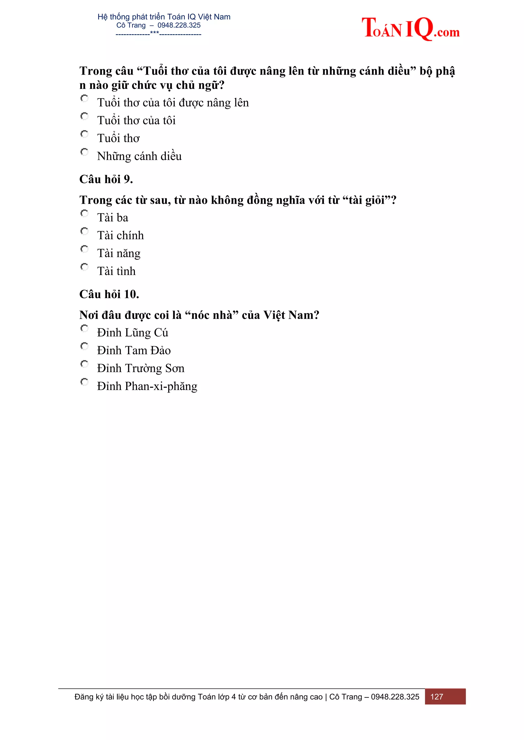 Hệ thống phát triển Toán IQ Việt Nam
Cô Trang – 0948.228.325
-------------***----------------
Đăng ký tài liệu học tập bồi dưỡng Toán lớp 4 từ cơ bản đến nâng cao | Cô Trang – 0948.228.325 127
Trong câu “Tuổi thơ của tôi được nâng lên từ những cánh diều” bộ phậ
n nào giữ chức vụ chủ ngữ?
Tuổi thơ của tôi được nâng lên
Tuổi thơ của tôi
Tuổi thơ
Những cánh diều
Câu hỏi 9.
Trong các từ sau, từ nào không đồng nghĩa với từ “tài giỏi”?
Tài ba
Tài chính
Tài năng
Tài tình
Câu hỏi 10.
Nơi đâu được coi là “nóc nhà” của Việt Nam?
Đỉnh Lũng Cú
Đỉnh Tam Đảo
Đỉnh Trường Sơn
Đỉnh Phan-xi-phăng
 