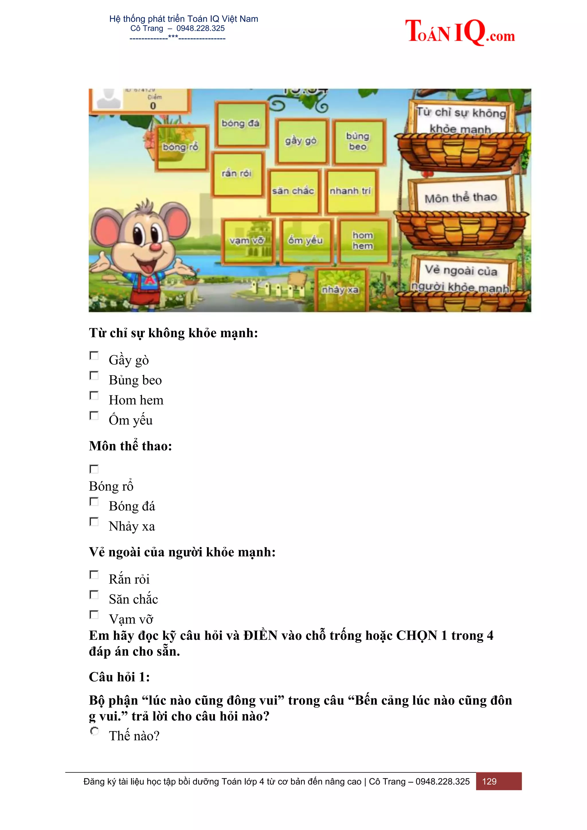 Hệ thống phát triển Toán IQ Việt Nam
Cô Trang – 0948.228.325
-------------***----------------
Đăng ký tài liệu học tập bồi dưỡng Toán lớp 4 từ cơ bản đến nâng cao | Cô Trang – 0948.228.325 129
Từ chỉ sự không khỏe mạnh:
Gầy gò
Bủng beo
Hom hem
Ốm yếu
Môn thể thao:
Bóng rổ
Bóng đá
Nhảy xa
Vẻ ngoài của người khỏe mạnh:
Rắn rỏi
Săn chắc
Vạm vỡ
Em hãy đọc kỹ câu hỏi và ĐIỀN vào chỗ trống hoặc CHỌN 1 trong 4
đáp án cho sẵn.
Câu hỏi 1:
Bộ phận “lúc nào cũng đông vui” trong câu “Bến cảng lúc nào cũng đôn
g vui.” trả lời cho câu hỏi nào?
Thế nào?
 
