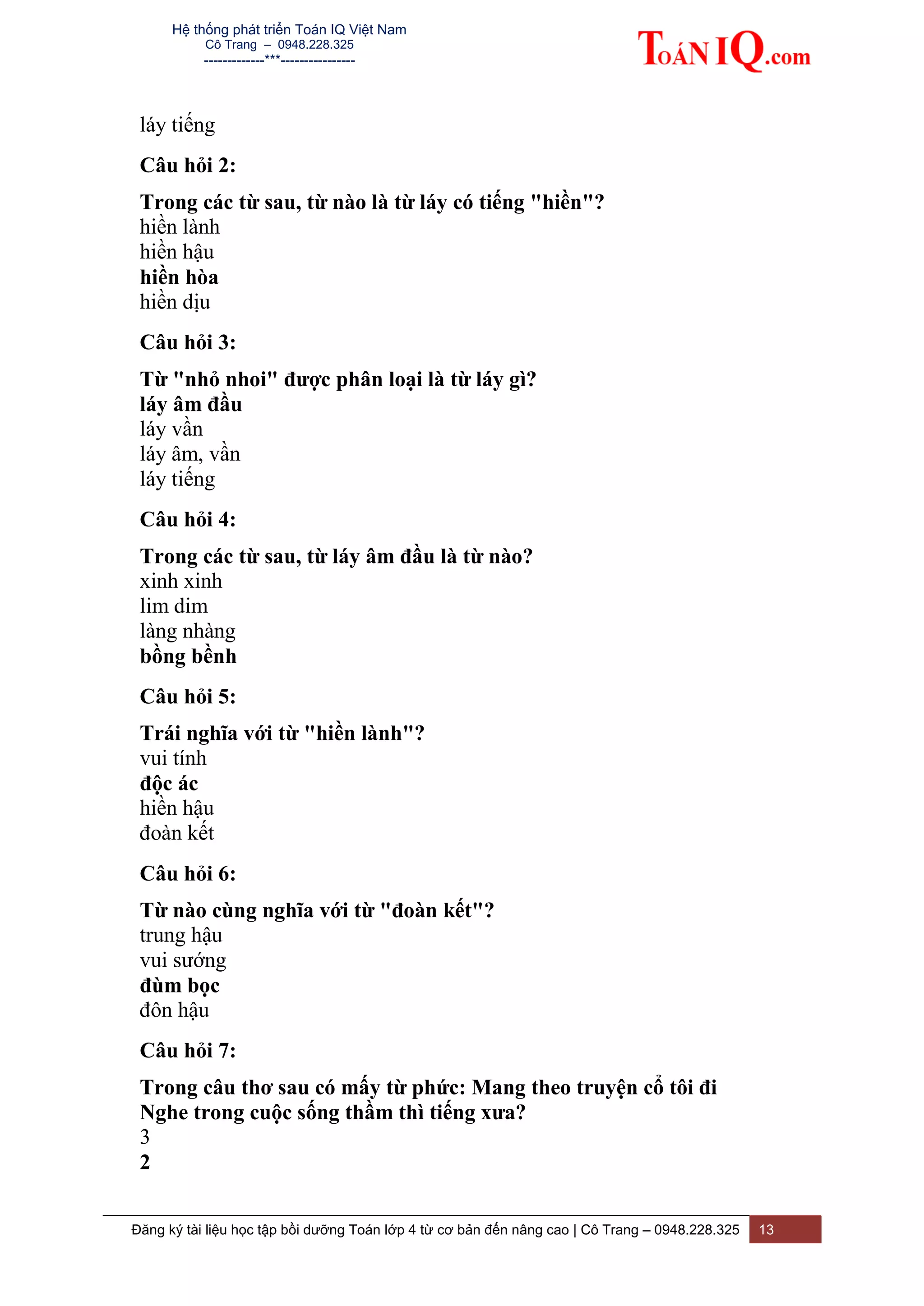Hệ thống phát triển Toán IQ Việt Nam
Cô Trang – 0948.228.325
-------------***----------------
Đăng ký tài liệu học tập bồi dưỡng Toán lớp 4 từ cơ bản đến nâng cao | Cô Trang – 0948.228.325 13
láy tiếng
Câu hỏi 2:
Trong các từ sau, từ nào là từ láy có tiếng "hiền"?
hiền lành
hiền hậu
hiền hòa
hiền dịu
Câu hỏi 3:
Từ "nhỏ nhoi" được phân loại là từ láy gì?
láy âm đầu
láy vần
láy âm, vần
láy tiếng
Câu hỏi 4:
Trong các từ sau, từ láy âm đầu là từ nào?
xinh xinh
lim dim
làng nhàng
bồng bềnh
Câu hỏi 5:
Trái nghĩa với từ "hiền lành"?
vui tính
độc ác
hiền hậu
đoàn kết
Câu hỏi 6:
Từ nào cùng nghĩa với từ "đoàn kết"?
trung hậu
vui sướng
đùm bọc
đôn hậu
Câu hỏi 7:
Trong câu thơ sau có mấy từ phức: Mang theo truyện cổ tôi đi
Nghe trong cuộc sống thầm thì tiếng xưa?
3
2
 