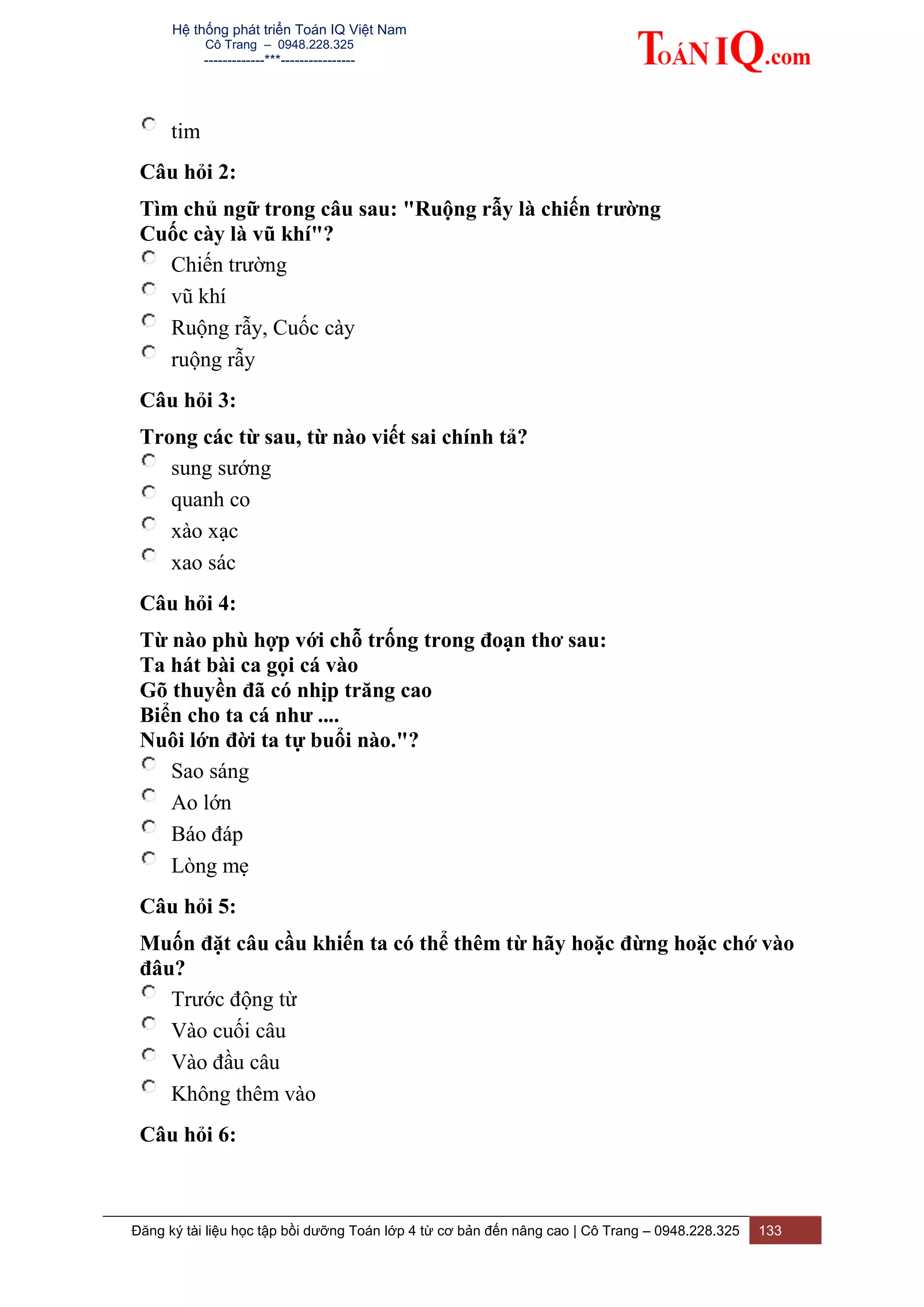 Hệ thống phát triển Toán IQ Việt Nam
Cô Trang – 0948.228.325
-------------***----------------
Đăng ký tài liệu học tập bồi dưỡng Toán lớp 4 từ cơ bản đến nâng cao | Cô Trang – 0948.228.325 133
tim
Câu hỏi 2:
Tìm chủ ngữ trong câu sau: "Ruộng rẫy là chiến trường
Cuốc cày là vũ khí"?
Chiến trường
vũ khí
Ruộng rẫy, Cuốc cày
ruộng rẫy
Câu hỏi 3:
Trong các từ sau, từ nào viết sai chính tả?
sung sướng
quanh co
xào xạc
xao sác
Câu hỏi 4:
Từ nào phù hợp với chỗ trống trong đoạn thơ sau:
Ta hát bài ca gọi cá vào
Gõ thuyền đã có nhịp trăng cao
Biển cho ta cá như ....
Nuôi lớn đời ta tự buổi nào."?
Sao sáng
Ao lớn
Báo đáp
Lòng mẹ
Câu hỏi 5:
Muốn đặt câu cầu khiến ta có thể thêm từ hãy hoặc đừng hoặc chớ vào
đâu?
Trước động từ
Vào cuối câu
Vào đầu câu
Không thêm vào
Câu hỏi 6:
 