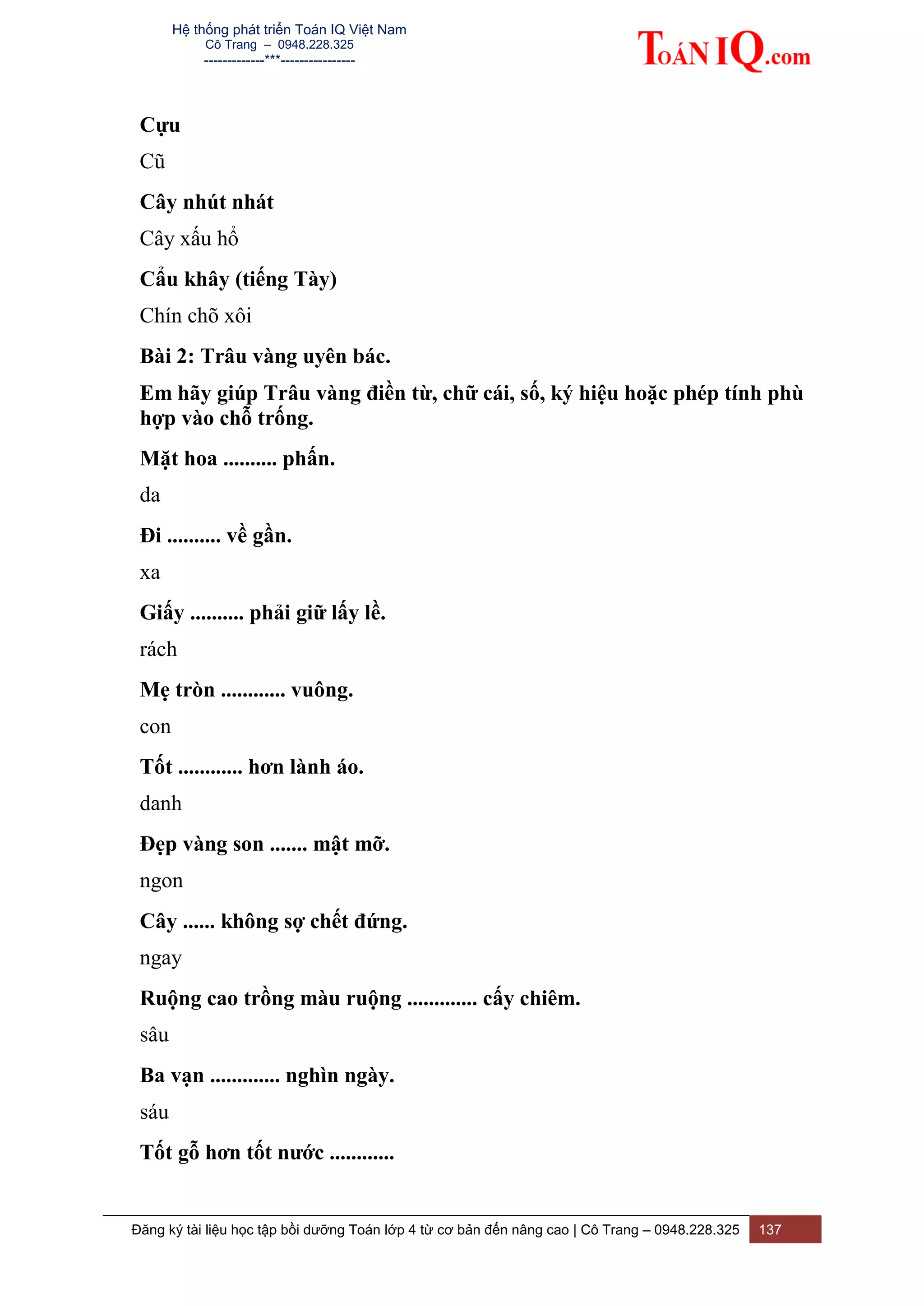 Hệ thống phát triển Toán IQ Việt Nam
Cô Trang – 0948.228.325
-------------***----------------
Đăng ký tài liệu học tập bồi dưỡng Toán lớp 4 từ cơ bản đến nâng cao | Cô Trang – 0948.228.325 137
Cựu
Cũ
Cây nhút nhát
Cây xấu hổ
Cẩu khây (tiếng Tày)
Chín chõ xôi
Bài 2: Trâu vàng uyên bác.
Em hãy giúp Trâu vàng điền từ, chữ cái, số, ký hiệu hoặc phép tính phù
hợp vào chỗ trống.
Mặt hoa .......... phấn.
da
Đi .......... về gần.
xa
Giấy .......... phải giữ lấy lề.
rách
Mẹ tròn ............ vuông.
con
Tốt ............ hơn lành áo.
danh
Đẹp vàng son ....... mật mỡ.
ngon
Cây ...... không sợ chết đứng.
ngay
Ruộng cao trồng màu ruộng ............. cấy chiêm.
sâu
Ba vạn ............. nghìn ngày.
sáu
Tốt gỗ hơn tốt nước ............
 