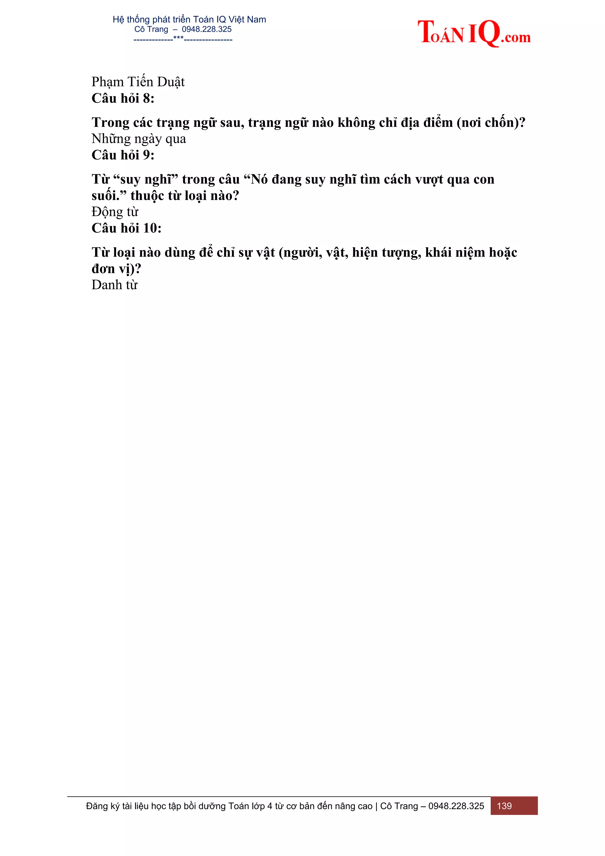 Hệ thống phát triển Toán IQ Việt Nam
Cô Trang – 0948.228.325
-------------***----------------
Đăng ký tài liệu học tập bồi dưỡng Toán lớp 4 từ cơ bản đến nâng cao | Cô Trang – 0948.228.325 139
Phạm Tiến Duật
Câu hỏi 8:
Trong các trạng ngữ sau, trạng ngữ nào không chỉ địa điểm (nơi chốn)?
Những ngày qua
Câu hỏi 9:
Từ “suy nghĩ” trong câu “Nó đang suy nghĩ tìm cách vượt qua con
suối.” thuộc từ loại nào?
Động từ
Câu hỏi 10:
Từ loại nào dùng để chỉ sự vật (người, vật, hiện tượng, khái niệm hoặc
đơn vị)?
Danh từ
 