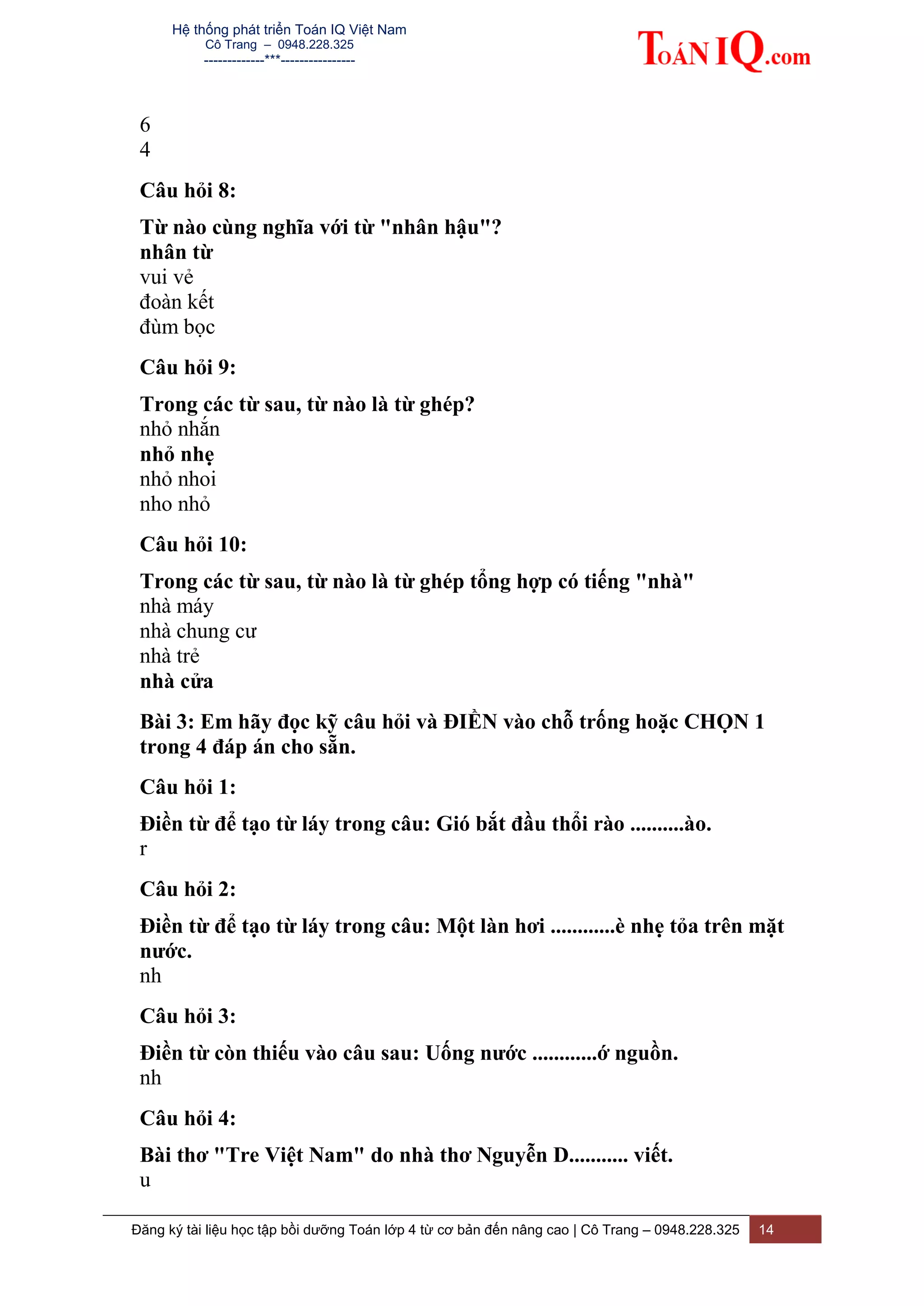Hệ thống phát triển Toán IQ Việt Nam
Cô Trang – 0948.228.325
-------------***----------------
Đăng ký tài liệu học tập bồi dưỡng Toán lớp 4 từ cơ bản đến nâng cao | Cô Trang – 0948.228.325 14
6
4
Câu hỏi 8:
Từ nào cùng nghĩa với từ "nhân hậu"?
nhân từ
vui vẻ
đoàn kết
đùm bọc
Câu hỏi 9:
Trong các từ sau, từ nào là từ ghép?
nhỏ nhắn
nhỏ nhẹ
nhỏ nhoi
nho nhỏ
Câu hỏi 10:
Trong các từ sau, từ nào là từ ghép tổng hợp có tiếng "nhà"
nhà máy
nhà chung cư
nhà trẻ
nhà cửa
Bài 3: Em hãy đọc kỹ câu hỏi và ĐIỀN vào chỗ trống hoặc CHỌN 1
trong 4 đáp án cho sẵn.
Câu hỏi 1:
Điền từ để tạo từ láy trong câu: Gió bắt đầu thổi rào ..........ào.
r
Câu hỏi 2:
Điền từ để tạo từ láy trong câu: Một làn hơi ............è nhẹ tỏa trên mặt
nước.
nh
Câu hỏi 3:
Điền từ còn thiếu vào câu sau: Uống nước ............ớ nguồn.
nh
Câu hỏi 4:
Bài thơ "Tre Việt Nam" do nhà thơ Nguyễn D........... viết.
u
 