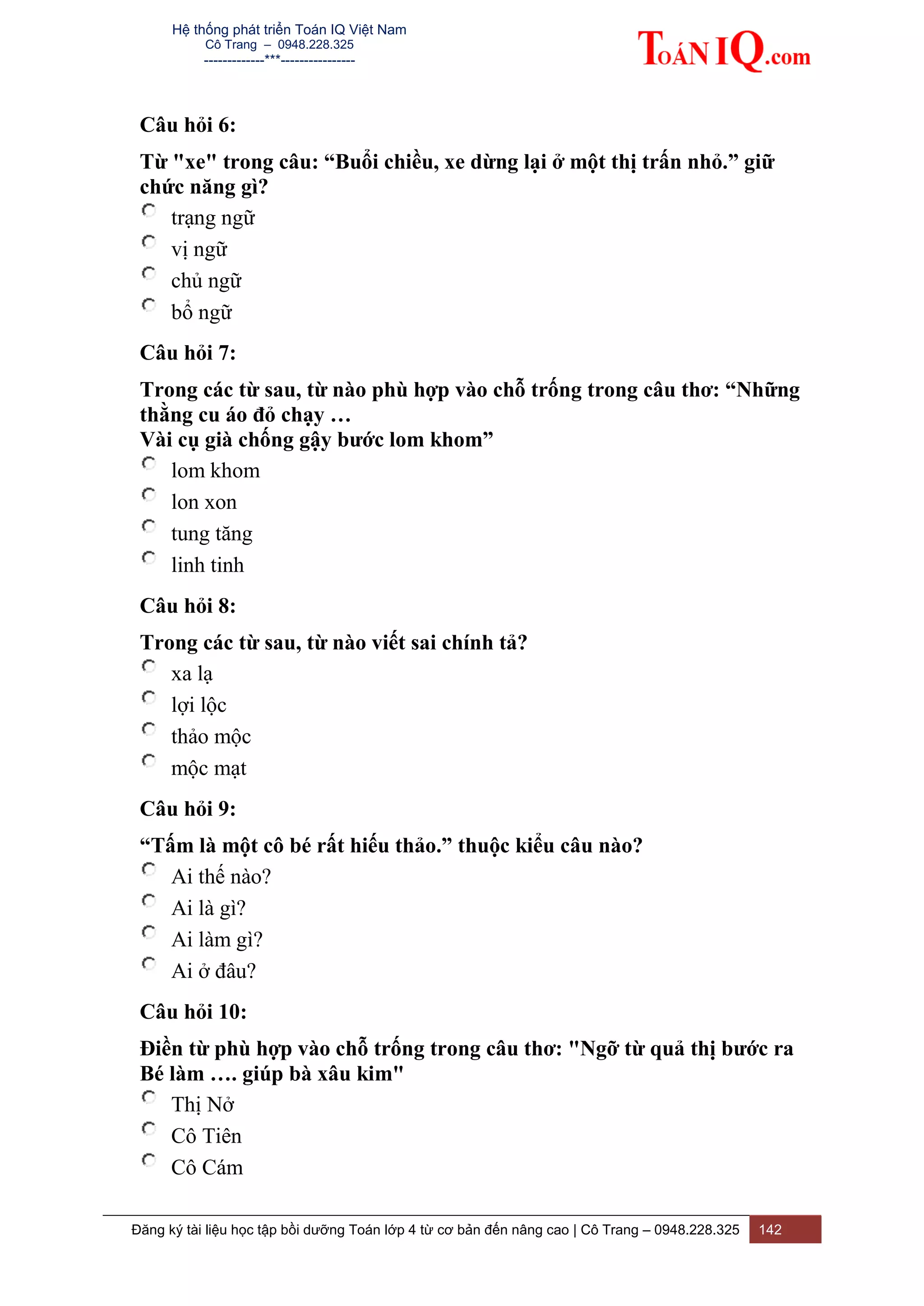 Hệ thống phát triển Toán IQ Việt Nam
Cô Trang – 0948.228.325
-------------***----------------
Đăng ký tài liệu học tập bồi dưỡng Toán lớp 4 từ cơ bản đến nâng cao | Cô Trang – 0948.228.325 142
Câu hỏi 6:
Từ "xe" trong câu: “Buổi chiều, xe dừng lại ở một thị trấn nhỏ.” giữ
chức năng gì?
trạng ngữ
vị ngữ
chủ ngữ
bổ ngữ
Câu hỏi 7:
Trong các từ sau, từ nào phù hợp vào chỗ trống trong câu thơ: “Những
thằng cu áo đỏ chạy …
Vài cụ già chống gậy bước lom khom”
lom khom
lon xon
tung tăng
linh tinh
Câu hỏi 8:
Trong các từ sau, từ nào viết sai chính tả?
xa lạ
lợi lộc
thảo mộc
mộc mạt
Câu hỏi 9:
“Tấm là một cô bé rất hiếu thảo.” thuộc kiểu câu nào?
Ai thế nào?
Ai là gì?
Ai làm gì?
Ai ở đâu?
Câu hỏi 10:
Điền từ phù hợp vào chỗ trống trong câu thơ: "Ngỡ từ quả thị bước ra
Bé làm …. giúp bà xâu kim"
Thị Nở
Cô Tiên
Cô Cám
 