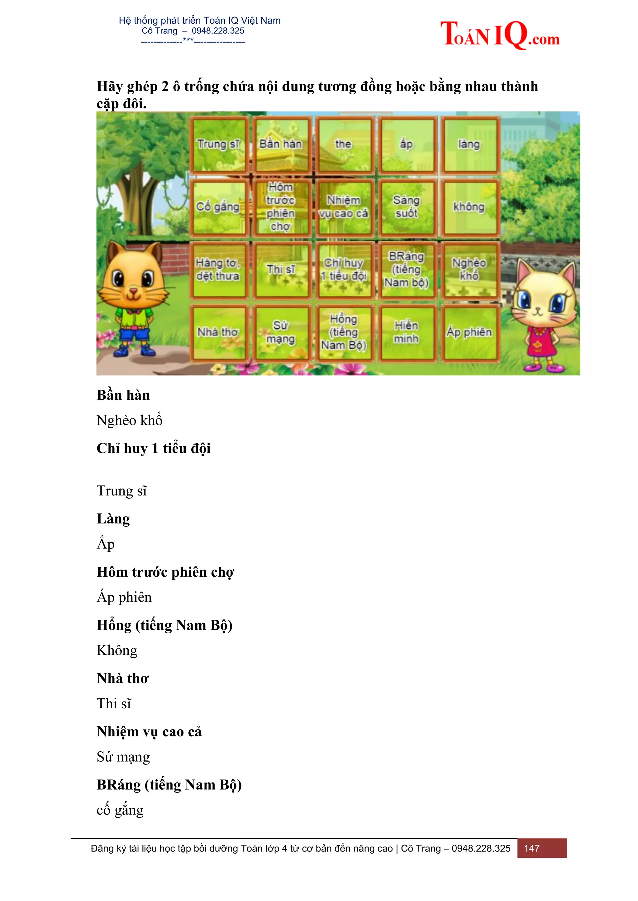 Hệ thống phát triển Toán IQ Việt Nam
Cô Trang – 0948.228.325
-------------***----------------
Đăng ký tài liệu học tập bồi dưỡng Toán lớp 4 từ cơ bản đến nâng cao | Cô Trang – 0948.228.325 147
Hãy ghép 2 ô trống chứa nội dung tương đồng hoặc bằng nhau thành
cặp đôi.
Bần hàn
Nghèo khổ
Chỉ huy 1 tiểu đội
Trung sĩ
Làng
Ấp
Hôm trước phiên chợ
Áp phiên
Hổng (tiếng Nam Bộ)
Không
Nhà thơ
Thi sĩ
Nhiệm vụ cao cả
Sứ mạng
BRáng (tiếng Nam Bộ)
cố gắng
 