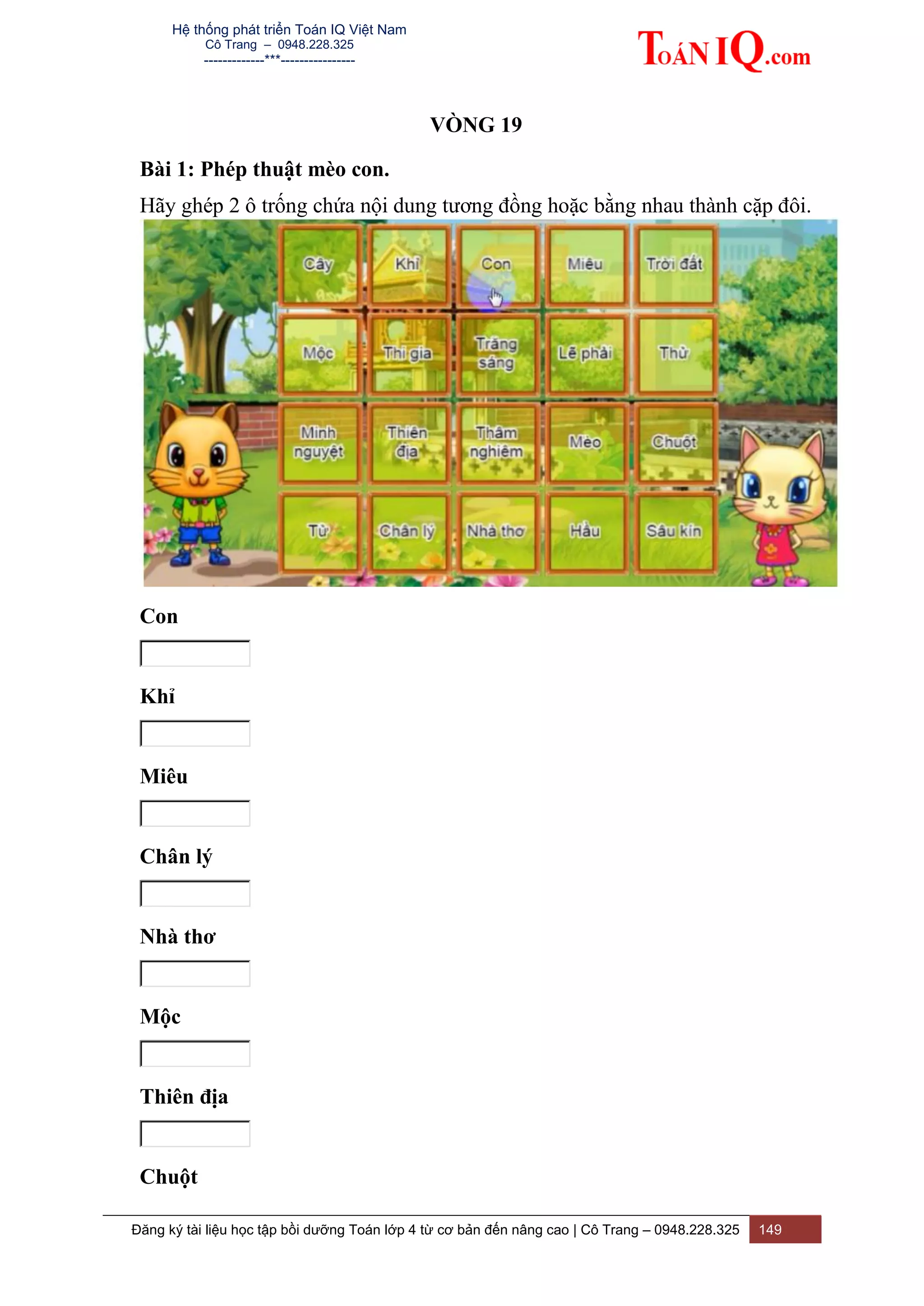 Hệ thống phát triển Toán IQ Việt Nam
Cô Trang – 0948.228.325
-------------***----------------
Đăng ký tài liệu học tập bồi dưỡng Toán lớp 4 từ cơ bản đến nâng cao | Cô Trang – 0948.228.325 149
VÒNG 19
Bài 1: Phép thuật mèo con.
Hãy ghép 2 ô trống chứa nội dung tương đồng hoặc bằng nhau thành cặp đôi.
Con
Khỉ
Miêu
Chân lý
Nhà thơ
Mộc
Thiên địa
Chuột
 