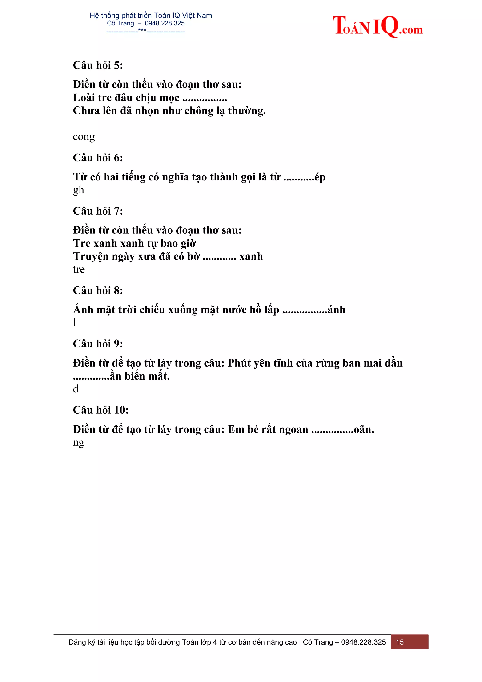 Hệ thống phát triển Toán IQ Việt Nam
Cô Trang – 0948.228.325
-------------***----------------
Đăng ký tài liệu học tập bồi dưỡng Toán lớp 4 từ cơ bản đến nâng cao | Cô Trang – 0948.228.325 15
Câu hỏi 5:
Điền từ còn thếu vào đoạn thơ sau:
Loài tre đâu chịu mọc ................
Chưa lên đã nhọn như chông lạ thường.
cong
Câu hỏi 6:
Từ có hai tiếng có nghĩa tạo thành gọi là từ ...........ép
gh
Câu hỏi 7:
Điền từ còn thếu vào đoạn thơ sau:
Tre xanh xanh tự bao giờ
Truyện ngày xưa đã có bờ ............ xanh
tre
Câu hỏi 8:
Ánh mặt trời chiếu xuống mặt nước hồ lấp ................ánh
l
Câu hỏi 9:
Điền từ để tạo từ láy trong câu: Phút yên tĩnh của rừng ban mai dần
.............ần biến mất.
d
Câu hỏi 10:
Điền từ để tạo từ láy trong câu: Em bé rất ngoan ...............oãn.
ng
 