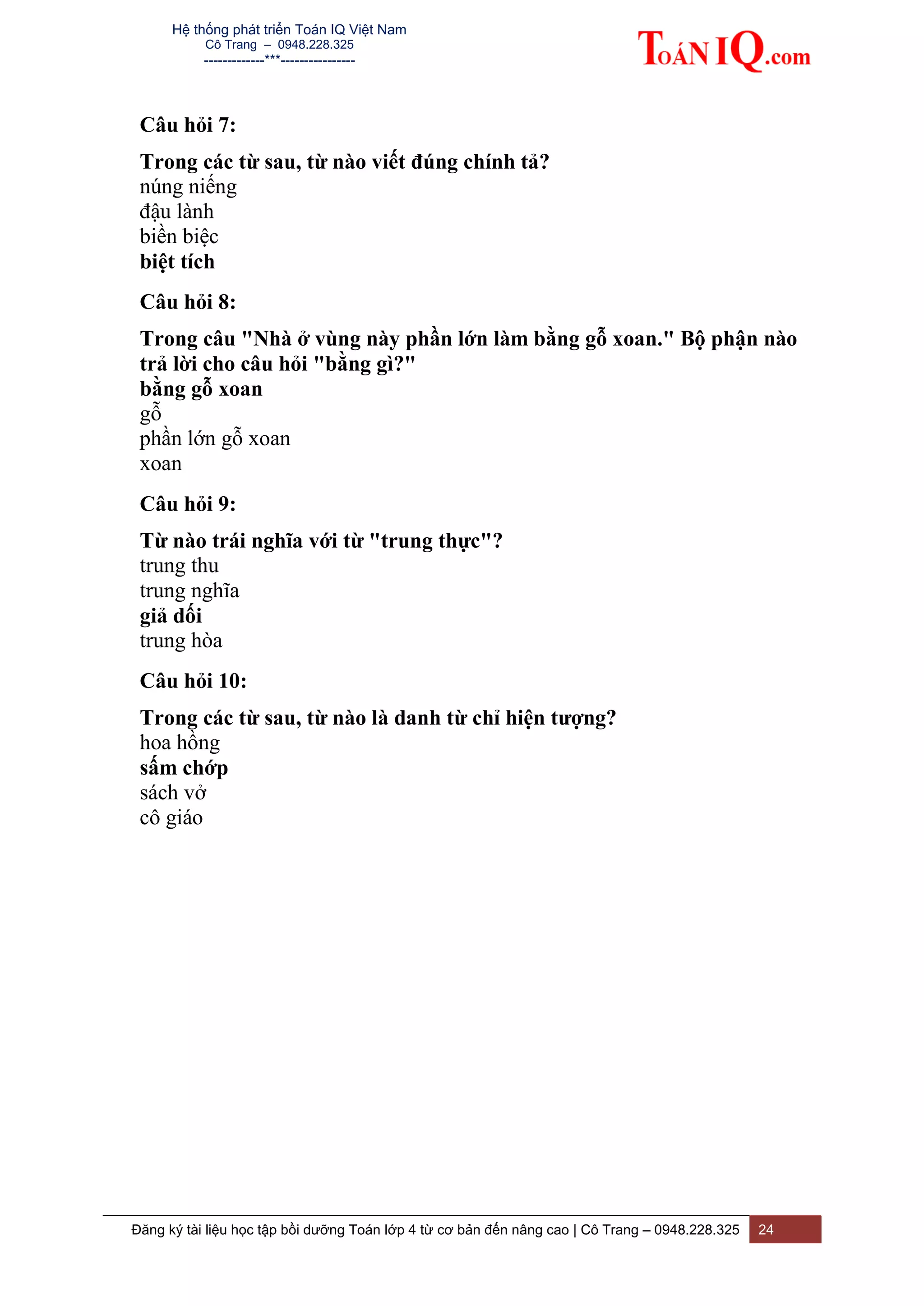 Hệ thống phát triển Toán IQ Việt Nam
Cô Trang – 0948.228.325
-------------***----------------
Đăng ký tài liệu học tập bồi dưỡng Toán lớp 4 từ cơ bản đến nâng cao | Cô Trang – 0948.228.325 24
Câu hỏi 7:
Trong các từ sau, từ nào viết đúng chính tả?
núng niếng
đậu lành
biền biệc
biệt tích
Câu hỏi 8:
Trong câu "Nhà ở vùng này phần lớn làm bằng gỗ xoan." Bộ phận nào
trả lời cho câu hỏi "bằng gì?"
bằng gỗ xoan
gỗ
phần lớn gỗ xoan
xoan
Câu hỏi 9:
Từ nào trái nghĩa với từ "trung thực"?
trung thu
trung nghĩa
giả dối
trung hòa
Câu hỏi 10:
Trong các từ sau, từ nào là danh từ chỉ hiện tượng?
hoa hồng
sấm chớp
sách vở
cô giáo
 