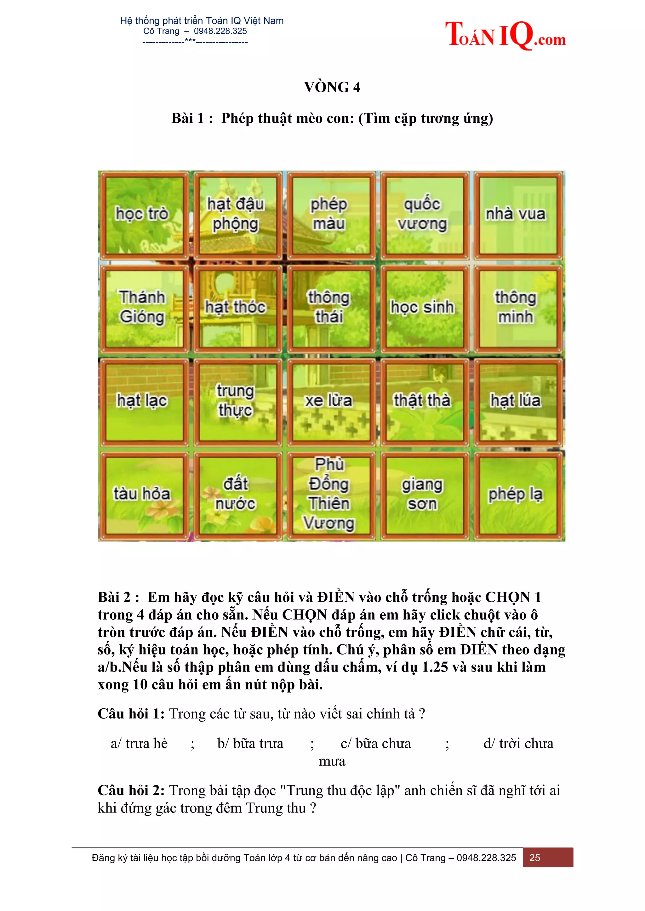 Hệ thống phát triển Toán IQ Việt Nam
Cô Trang – 0948.228.325
-------------***----------------
Đăng ký tài liệu học tập bồi dưỡng Toán lớp 4 từ cơ bản đến nâng cao | Cô Trang – 0948.228.325 25
VÒNG 4
Bài 1 : Phép thuật mèo con: (Tìm cặp tương ứng)
Bài 2 : Em hãy đọc kỹ câu hỏi và ĐIỀN vào chỗ trống hoặc CHỌN 1
trong 4 đáp án cho sẵn. Nếu CHỌN đáp án em hãy click chuột vào ô
tròn trước đáp án. Nếu ĐIỀN vào chỗ trống, em hãy ĐIỀN chữ cái, từ,
số, ký hiệu toán học, hoặc phép tính. Chú ý, phân số em ĐIỀN theo dạng
a/b.Nếu là số thập phân em dùng dấu chấm, ví dụ 1.25 và sau khi làm
xong 10 câu hỏi em ấn nút nộp bài.
Câu hỏi 1: Trong các từ sau, từ nào viết sai chính tả ?
a/ trưa hè ; b/ bữa trưa ; c/ bữa chưa ; d/ trời chưa
mưa
Câu hỏi 2: Trong bài tập đọc "Trung thu độc lập" anh chiến sĩ đã nghĩ tới ai
khi đứng gác trong đêm Trung thu ?
 