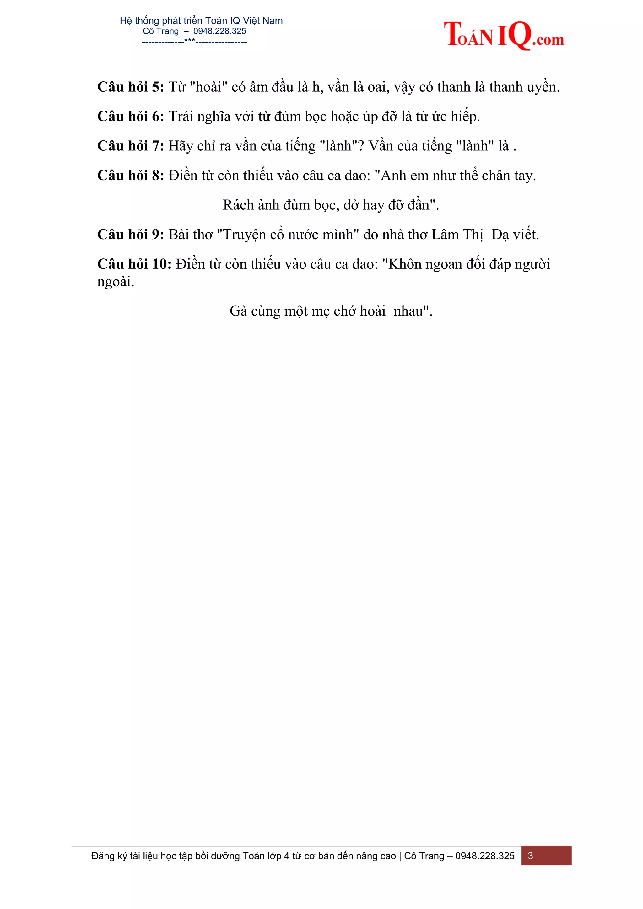 Hệ thống phát triển Toán IQ Việt Nam
Cô Trang – 0948.228.325
-------------***----------------
Đăng ký tài liệu học tập bồi dưỡng Toán lớp 4 từ cơ bản đến nâng cao | Cô Trang – 0948.228.325 3
Câu hỏi 5: Từ "hoài" có âm đầu là h, vần là oai, vậy có thanh là thanh uyền.
Câu hỏi 6: Trái nghĩa với từ đùm bọc hoặc úp đỡ là từ ức hiếp.
Câu hỏi 7: Hãy chỉ ra vần của tiếng "lành"? Vần của tiếng "lành" là .
Câu hỏi 8: Điền từ còn thiếu vào câu ca dao: "Anh em như thể chân tay.
Rách ành đùm bọc, dở hay đỡ đần".
Câu hỏi 9: Bài thơ "Truyện cổ nước mình" do nhà thơ Lâm Thị Dạ viết.
Câu hỏi 10: Điền từ còn thiếu vào câu ca dao: "Khôn ngoan đối đáp người
ngoài.
Gà cùng một mẹ chớ hoài nhau".
 