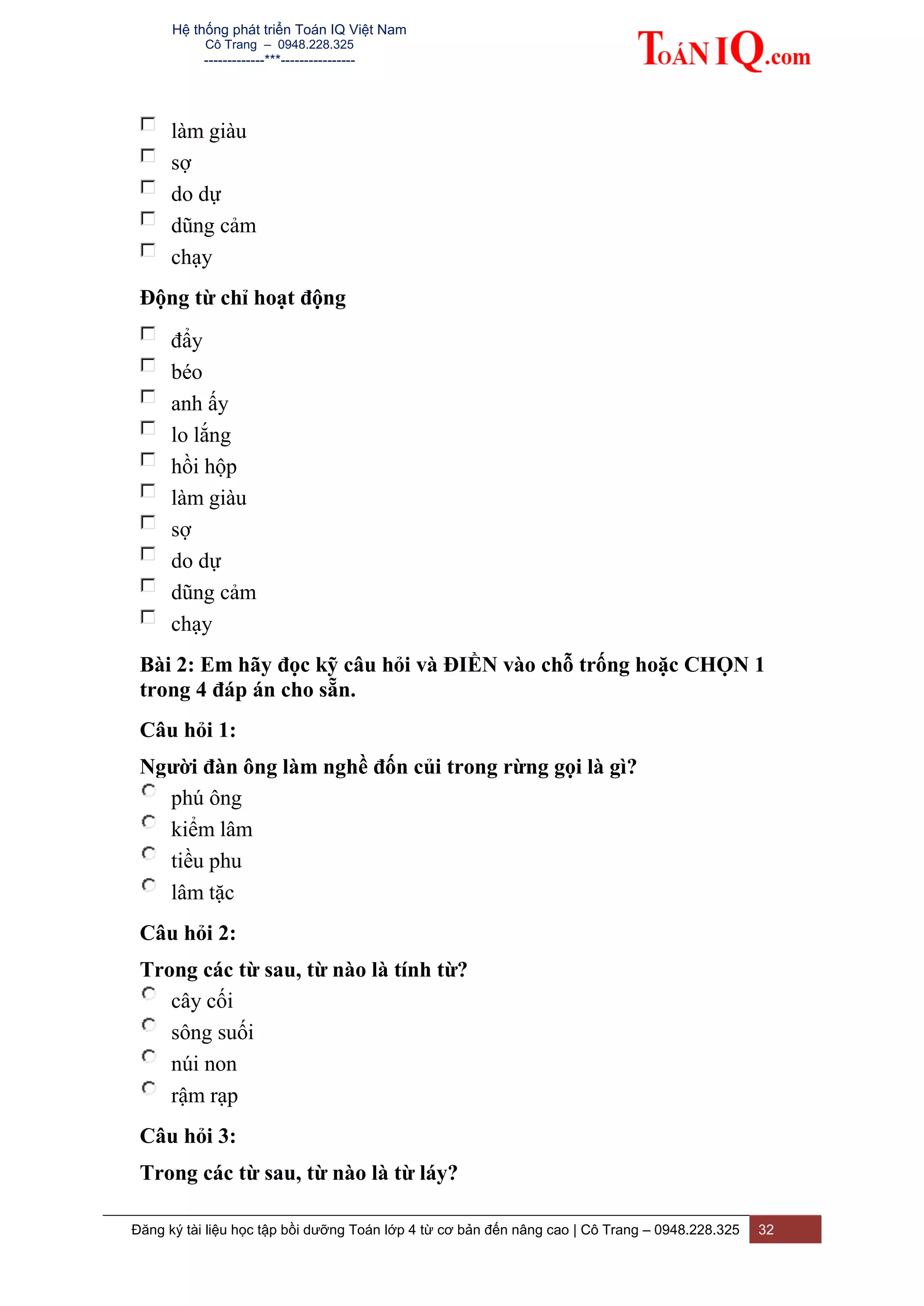 Hệ thống phát triển Toán IQ Việt Nam
Cô Trang – 0948.228.325
-------------***----------------
Đăng ký tài liệu học tập bồi dưỡng Toán lớp 4 từ cơ bản đến nâng cao | Cô Trang – 0948.228.325 32
làm giàu
sợ
do dự
dũng cảm
chạy
Động từ chỉ hoạt động
đẩy
béo
anh ấy
lo lắng
hồi hộp
làm giàu
sợ
do dự
dũng cảm
chạy
Bài 2: Em hãy đọc kỹ câu hỏi và ĐIỀN vào chỗ trống hoặc CHỌN 1
trong 4 đáp án cho sẵn.
Câu hỏi 1:
Người đàn ông làm nghề đốn củi trong rừng gọi là gì?
phú ông
kiểm lâm
tiều phu
lâm tặc
Câu hỏi 2:
Trong các từ sau, từ nào là tính từ?
cây cối
sông suối
núi non
rậm rạp
Câu hỏi 3:
Trong các từ sau, từ nào là từ láy?
 