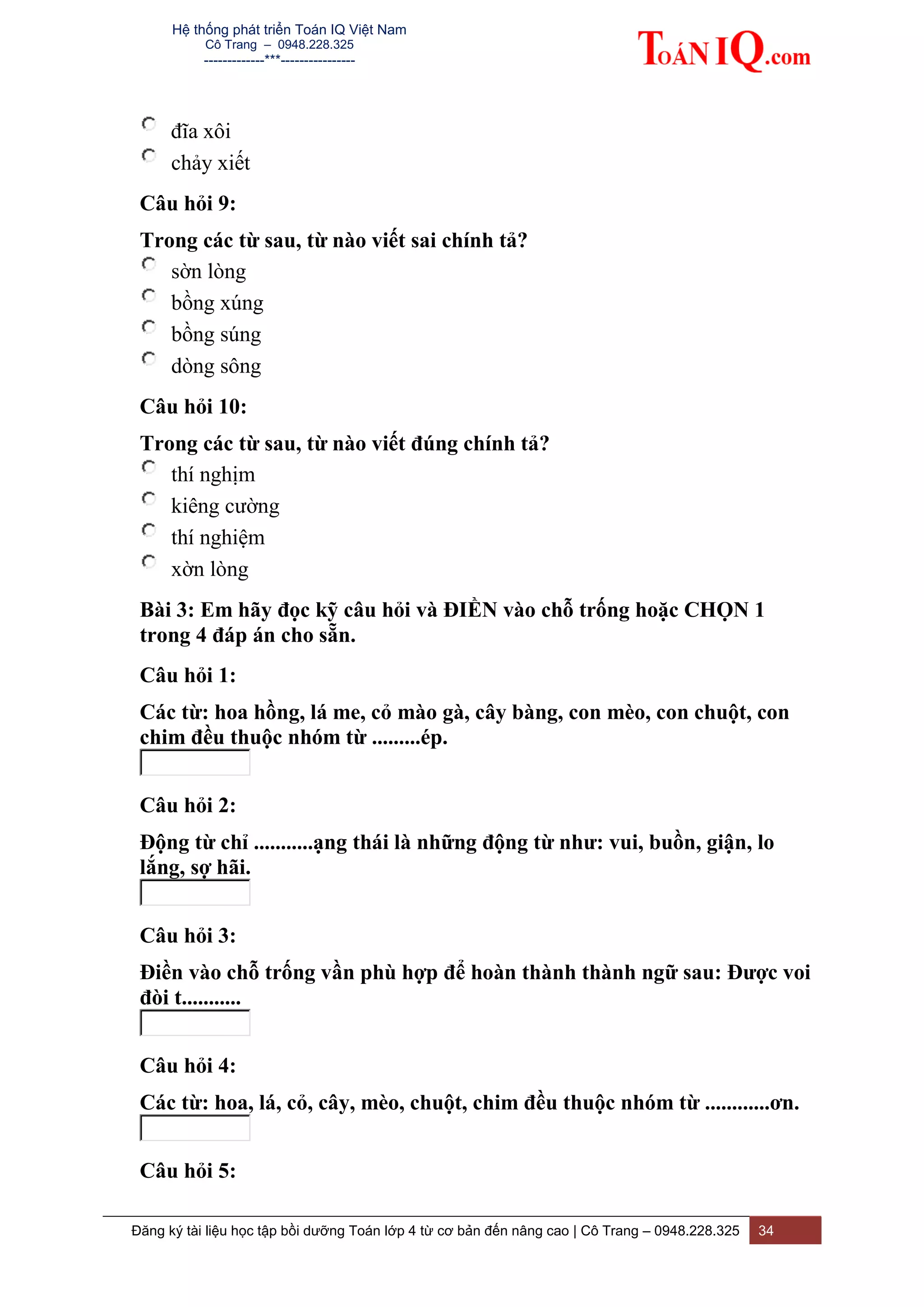 Hệ thống phát triển Toán IQ Việt Nam
Cô Trang – 0948.228.325
-------------***----------------
Đăng ký tài liệu học tập bồi dưỡng Toán lớp 4 từ cơ bản đến nâng cao | Cô Trang – 0948.228.325 34
đĩa xôi
chảy xiết
Câu hỏi 9:
Trong các từ sau, từ nào viết sai chính tả?
sờn lòng
bồng xúng
bồng súng
dòng sông
Câu hỏi 10:
Trong các từ sau, từ nào viết đúng chính tả?
thí nghịm
kiêng cường
thí nghiệm
xờn lòng
Bài 3: Em hãy đọc kỹ câu hỏi và ĐIỀN vào chỗ trống hoặc CHỌN 1
trong 4 đáp án cho sẵn.
Câu hỏi 1:
Các từ: hoa hồng, lá me, cỏ mào gà, cây bàng, con mèo, con chuột, con
chim đều thuộc nhóm từ .........ép.
Câu hỏi 2:
Động từ chỉ ...........ạng thái là những động từ như: vui, buồn, giận, lo
lắng, sợ hãi.
Câu hỏi 3:
Điền vào chỗ trống vần phù hợp để hoàn thành thành ngữ sau: Được voi
đòi t...........
Câu hỏi 4:
Các từ: hoa, lá, cỏ, cây, mèo, chuột, chim đều thuộc nhóm từ ............ơn.
Câu hỏi 5:
 
