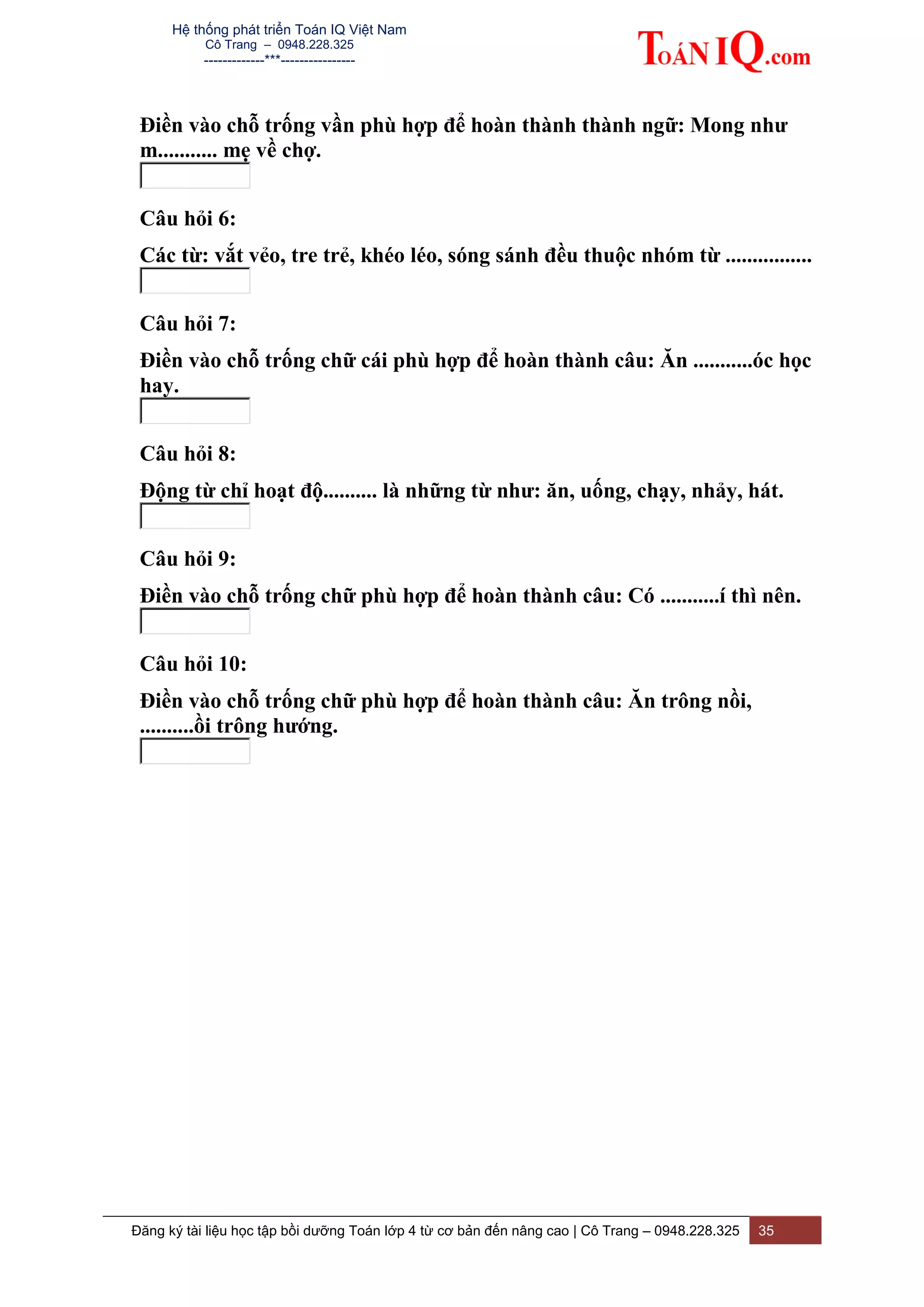 Hệ thống phát triển Toán IQ Việt Nam
Cô Trang – 0948.228.325
-------------***----------------
Đăng ký tài liệu học tập bồi dưỡng Toán lớp 4 từ cơ bản đến nâng cao | Cô Trang – 0948.228.325 35
Điền vào chỗ trống vần phù hợp để hoàn thành thành ngữ: Mong như
m........... mẹ về chợ.
Câu hỏi 6:
Các từ: vắt vẻo, tre trẻ, khéo léo, sóng sánh đều thuộc nhóm từ ................
Câu hỏi 7:
Điền vào chỗ trống chữ cái phù hợp để hoàn thành câu: Ăn ...........óc học
hay.
Câu hỏi 8:
Động từ chỉ hoạt độ.......... là những từ như: ăn, uống, chạy, nhảy, hát.
Câu hỏi 9:
Điền vào chỗ trống chữ phù hợp để hoàn thành câu: Có ...........í thì nên.
Câu hỏi 10:
Điền vào chỗ trống chữ phù hợp để hoàn thành câu: Ăn trông nồi,
..........ồi trông hướng.
 