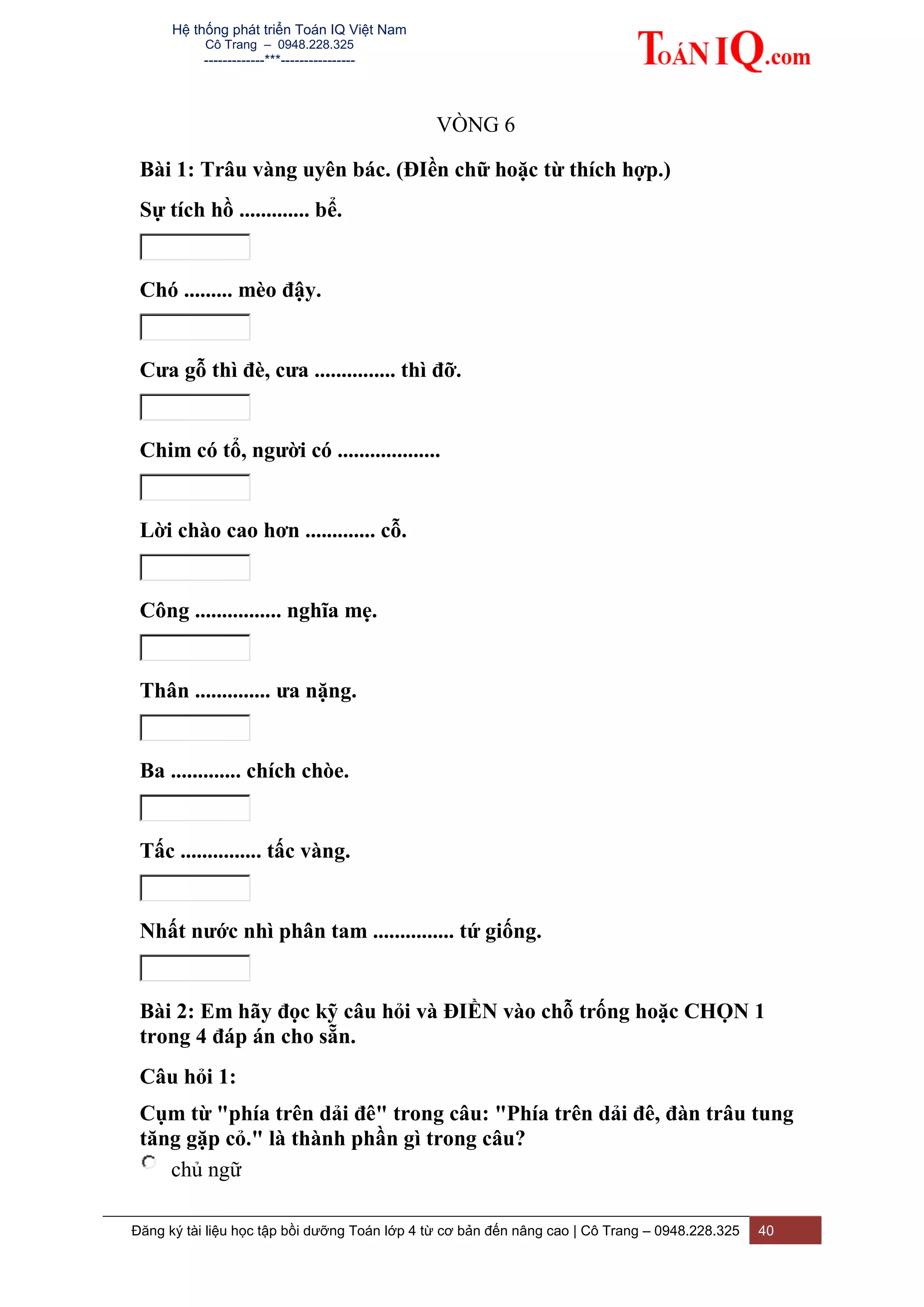 Hệ thống phát triển Toán IQ Việt Nam
Cô Trang – 0948.228.325
-------------***----------------
Đăng ký tài liệu học tập bồi dưỡng Toán lớp 4 từ cơ bản đến nâng cao | Cô Trang – 0948.228.325 40
VÒNG 6
Bài 1: Trâu vàng uyên bác. (ĐIền chữ hoặc từ thích hợp.)
Sự tích hồ ............. bể.
Chó ......... mèo đậy.
Cưa gỗ thì đè, cưa ............... thì đỡ.
Chim có tổ, người có ...................
Lời chào cao hơn ............. cỗ.
Công ................ nghĩa mẹ.
Thân .............. ưa nặng.
Ba ............. chích chòe.
Tấc ............... tấc vàng.
Nhất nước nhì phân tam ............... tứ giống.
Bài 2: Em hãy đọc kỹ câu hỏi và ĐIỀN vào chỗ trống hoặc CHỌN 1
trong 4 đáp án cho sẵn.
Câu hỏi 1:
Cụm từ "phía trên dải đê" trong câu: "Phía trên dải đê, đàn trâu tung
tăng gặp cỏ." là thành phần gì trong câu?
chủ ngữ
 