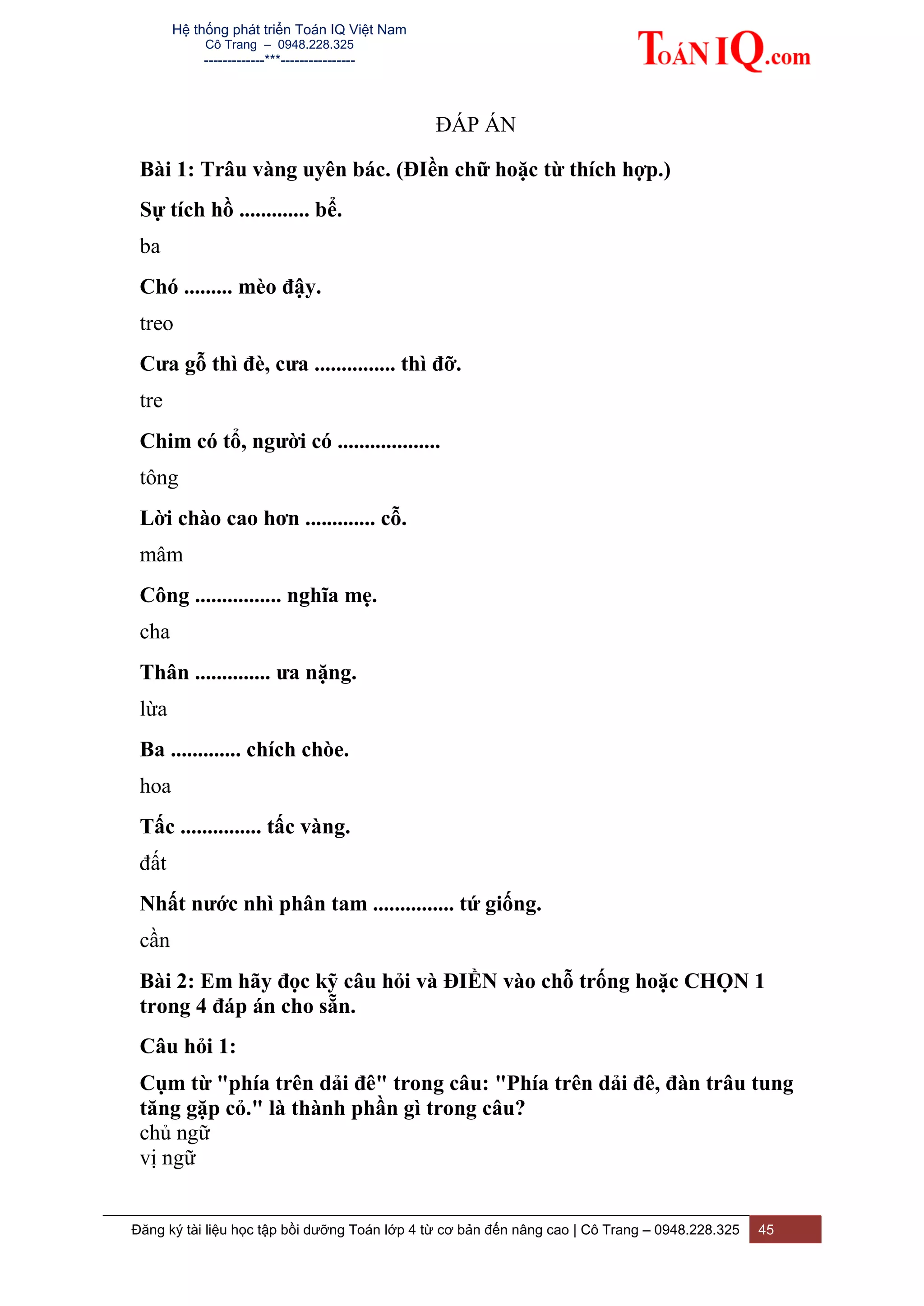 Hệ thống phát triển Toán IQ Việt Nam
Cô Trang – 0948.228.325
-------------***----------------
Đăng ký tài liệu học tập bồi dưỡng Toán lớp 4 từ cơ bản đến nâng cao | Cô Trang – 0948.228.325 45
ĐÁP ÁN
Bài 1: Trâu vàng uyên bác. (ĐIền chữ hoặc từ thích hợp.)
Sự tích hồ ............. bể.
ba
Chó ......... mèo đậy.
treo
Cưa gỗ thì đè, cưa ............... thì đỡ.
tre
Chim có tổ, người có ...................
tông
Lời chào cao hơn ............. cỗ.
mâm
Công ................ nghĩa mẹ.
cha
Thân .............. ưa nặng.
lừa
Ba ............. chích chòe.
hoa
Tấc ............... tấc vàng.
đất
Nhất nước nhì phân tam ............... tứ giống.
cần
Bài 2: Em hãy đọc kỹ câu hỏi và ĐIỀN vào chỗ trống hoặc CHỌN 1
trong 4 đáp án cho sẵn.
Câu hỏi 1:
Cụm từ "phía trên dải đê" trong câu: "Phía trên dải đê, đàn trâu tung
tăng gặp cỏ." là thành phần gì trong câu?
chủ ngữ
vị ngữ
 