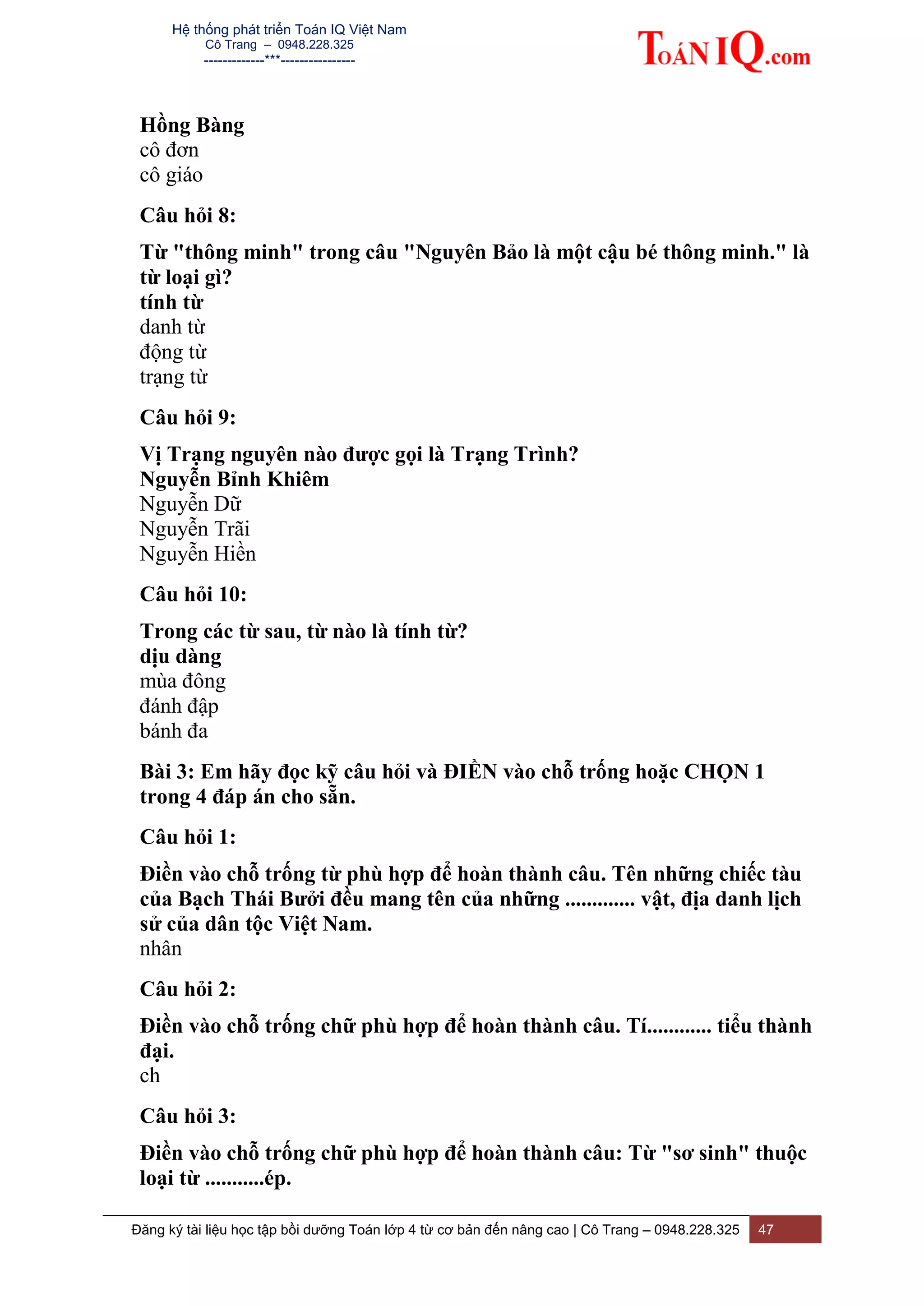 Hệ thống phát triển Toán IQ Việt Nam
Cô Trang – 0948.228.325
-------------***----------------
Đăng ký tài liệu học tập bồi dưỡng Toán lớp 4 từ cơ bản đến nâng cao | Cô Trang – 0948.228.325 47
Hồng Bàng
cô đơn
cô giáo
Câu hỏi 8:
Từ "thông minh" trong câu "Nguyên Bảo là một cậu bé thông minh." là
từ loại gì?
tính từ
danh từ
động từ
trạng từ
Câu hỏi 9:
Vị Trạng nguyên nào được gọi là Trạng Trình?
Nguyễn Bỉnh Khiêm
Nguyễn Dữ
Nguyễn Trãi
Nguyễn Hiền
Câu hỏi 10:
Trong các từ sau, từ nào là tính từ?
dịu dàng
mùa đông
đánh đập
bánh đa
Bài 3: Em hãy đọc kỹ câu hỏi và ĐIỀN vào chỗ trống hoặc CHỌN 1
trong 4 đáp án cho sẵn.
Câu hỏi 1:
Điền vào chỗ trống từ phù hợp để hoàn thành câu. Tên những chiếc tàu
của Bạch Thái Bưởi đều mang tên của những ............. vật, địa danh lịch
sử của dân tộc Việt Nam.
nhân
Câu hỏi 2:
Điền vào chỗ trống chữ phù hợp để hoàn thành câu. Tí............ tiểu thành
đại.
ch
Câu hỏi 3:
Điền vào chỗ trống chữ phù hợp để hoàn thành câu: Từ "sơ sinh" thuộc
loại từ ...........ép.
 