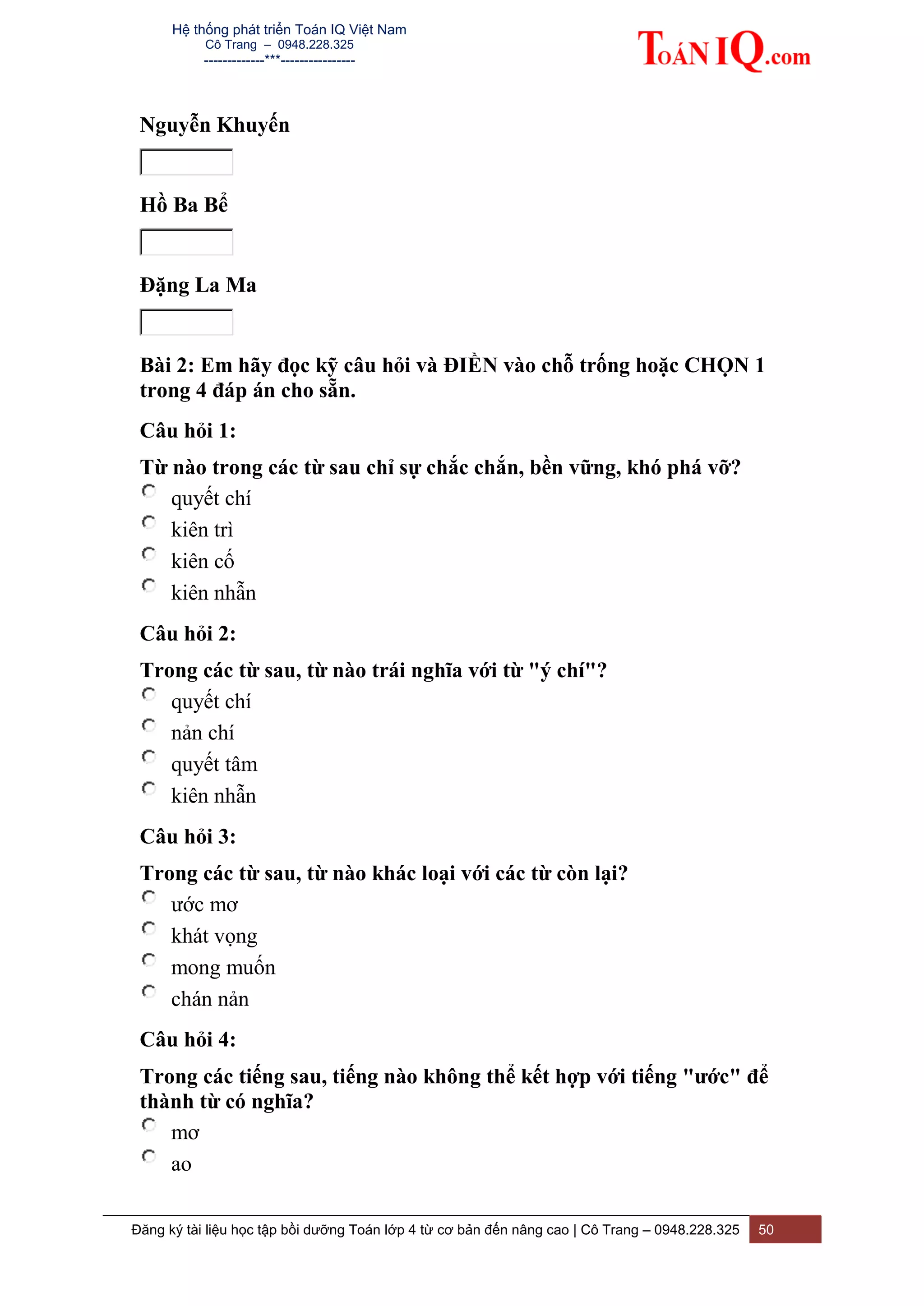 Hệ thống phát triển Toán IQ Việt Nam
Cô Trang – 0948.228.325
-------------***----------------
Đăng ký tài liệu học tập bồi dưỡng Toán lớp 4 từ cơ bản đến nâng cao | Cô Trang – 0948.228.325 50
Nguyễn Khuyến
Hồ Ba Bể
Đặng La Ma
Bài 2: Em hãy đọc kỹ câu hỏi và ĐIỀN vào chỗ trống hoặc CHỌN 1
trong 4 đáp án cho sẵn.
Câu hỏi 1:
Từ nào trong các từ sau chỉ sự chắc chắn, bền vững, khó phá vỡ?
quyết chí
kiên trì
kiên cố
kiên nhẫn
Câu hỏi 2:
Trong các từ sau, từ nào trái nghĩa với từ "ý chí"?
quyết chí
nản chí
quyết tâm
kiên nhẫn
Câu hỏi 3:
Trong các từ sau, từ nào khác loại với các từ còn lại?
ước mơ
khát vọng
mong muốn
chán nản
Câu hỏi 4:
Trong các tiếng sau, tiếng nào không thể kết hợp với tiếng "ước" để
thành từ có nghĩa?
mơ
ao
 