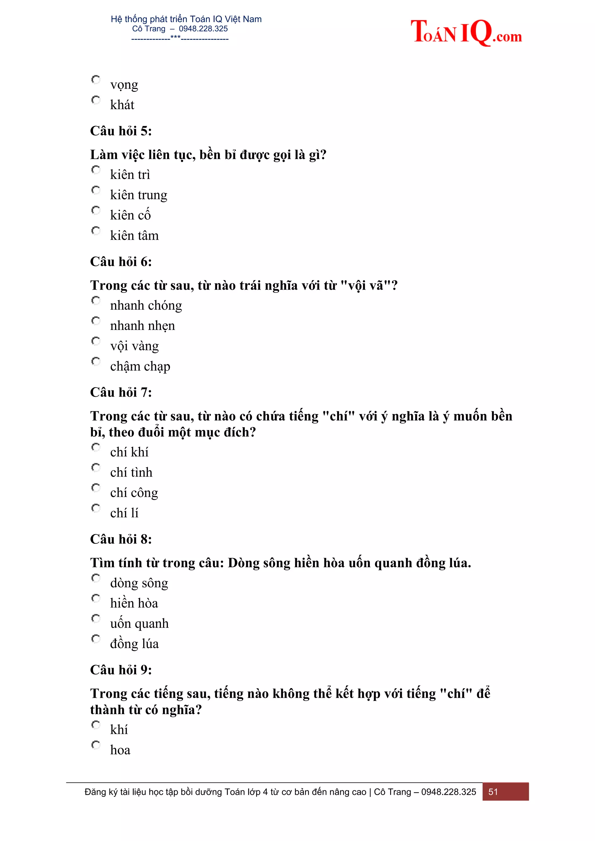 Hệ thống phát triển Toán IQ Việt Nam
Cô Trang – 0948.228.325
-------------***----------------
Đăng ký tài liệu học tập bồi dưỡng Toán lớp 4 từ cơ bản đến nâng cao | Cô Trang – 0948.228.325 51
vọng
khát
Câu hỏi 5:
Làm việc liên tục, bền bỉ được gọi là gì?
kiên trì
kiên trung
kiên cố
kiên tâm
Câu hỏi 6:
Trong các từ sau, từ nào trái nghĩa với từ "vội vã"?
nhanh chóng
nhanh nhẹn
vội vàng
chậm chạp
Câu hỏi 7:
Trong các từ sau, từ nào có chứa tiếng "chí" với ý nghĩa là ý muốn bền
bỉ, theo đuổi một mục đích?
chí khí
chí tình
chí công
chí lí
Câu hỏi 8:
Tìm tính từ trong câu: Dòng sông hiền hòa uốn quanh đồng lúa.
dòng sông
hiền hòa
uốn quanh
đồng lúa
Câu hỏi 9:
Trong các tiếng sau, tiếng nào không thể kết hợp với tiếng "chí" để
thành từ có nghĩa?
khí
hoa
 