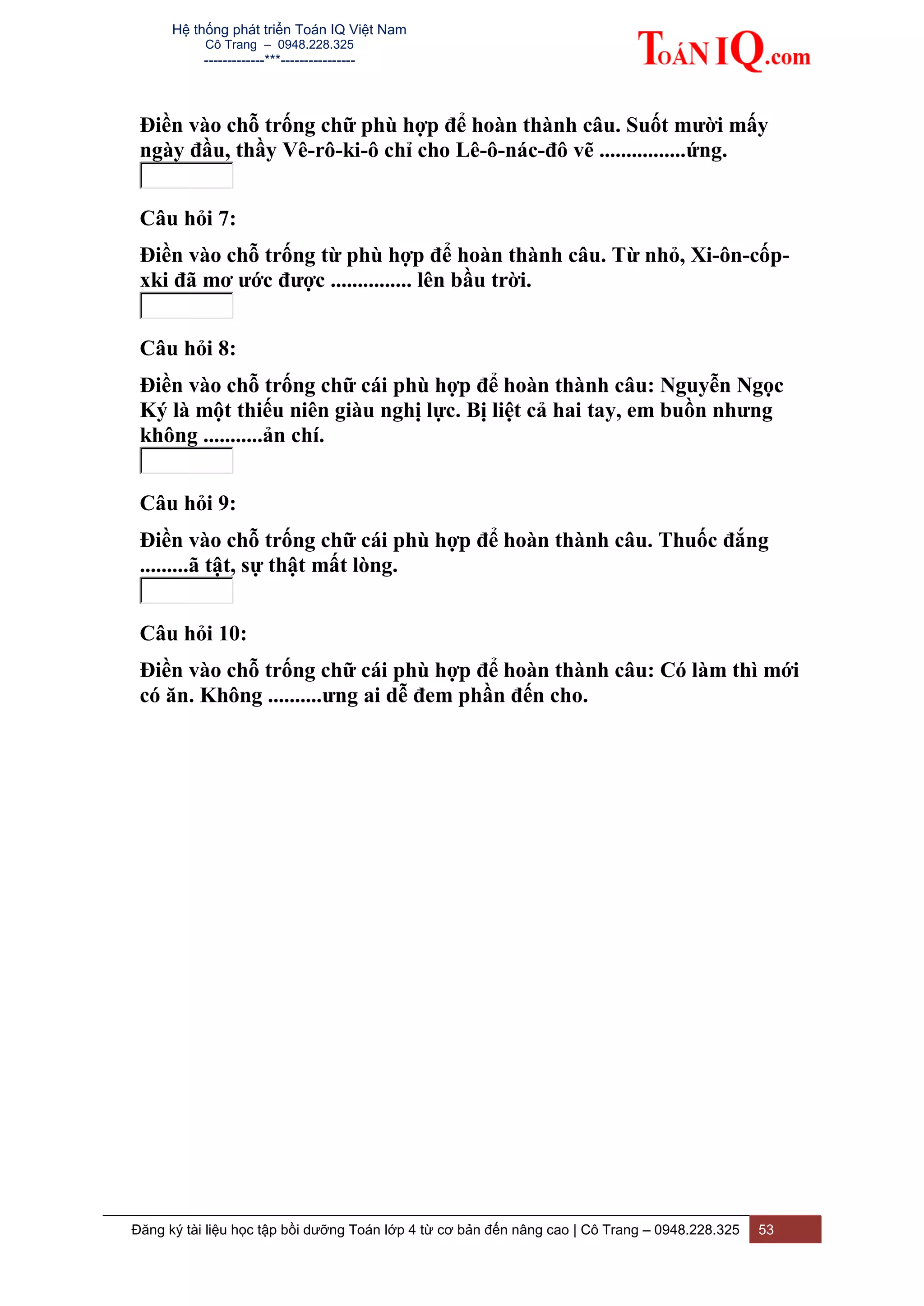 Hệ thống phát triển Toán IQ Việt Nam
Cô Trang – 0948.228.325
-------------***----------------
Đăng ký tài liệu học tập bồi dưỡng Toán lớp 4 từ cơ bản đến nâng cao | Cô Trang – 0948.228.325 53
Điền vào chỗ trống chữ phù hợp để hoàn thành câu. Suốt mười mấy
ngày đầu, thầy Vê-rô-ki-ô chỉ cho Lê-ô-nác-đô vẽ ................ứng.
Câu hỏi 7:
Điền vào chỗ trống từ phù hợp để hoàn thành câu. Từ nhỏ, Xi-ôn-cốp-
xki đã mơ ước được ............... lên bầu trời.
Câu hỏi 8:
Điền vào chỗ trống chữ cái phù hợp để hoàn thành câu: Nguyễn Ngọc
Ký là một thiếu niên giàu nghị lực. Bị liệt cả hai tay, em buồn nhưng
không ...........ản chí.
Câu hỏi 9:
Điền vào chỗ trống chữ cái phù hợp để hoàn thành câu. Thuốc đắng
.........ã tật, sự thật mất lòng.
Câu hỏi 10:
Điền vào chỗ trống chữ cái phù hợp để hoàn thành câu: Có làm thì mới
có ăn. Không ..........ưng ai dễ đem phần đến cho.
 