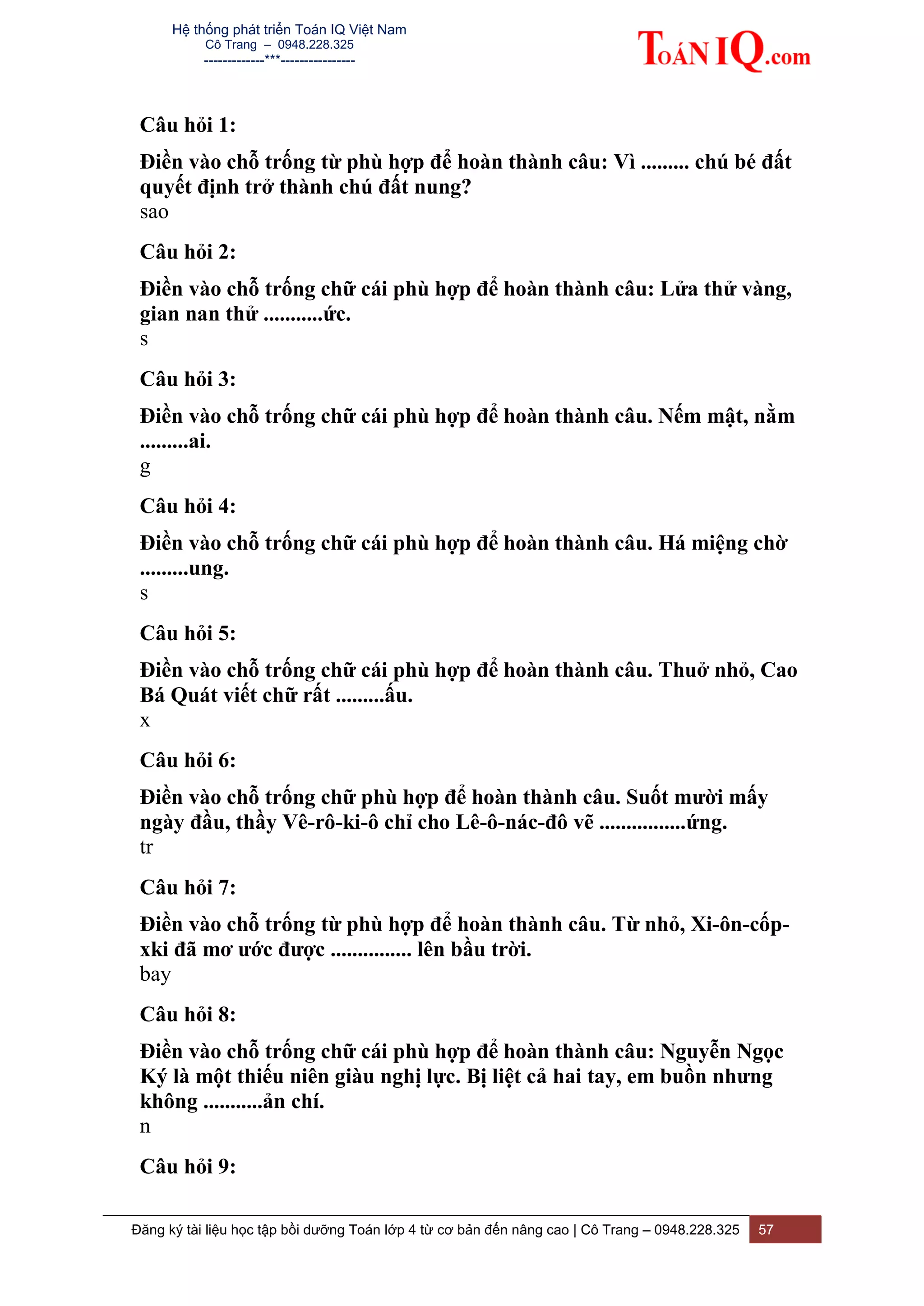 Hệ thống phát triển Toán IQ Việt Nam
Cô Trang – 0948.228.325
-------------***----------------
Đăng ký tài liệu học tập bồi dưỡng Toán lớp 4 từ cơ bản đến nâng cao | Cô Trang – 0948.228.325 57
Câu hỏi 1:
Điền vào chỗ trống từ phù hợp để hoàn thành câu: Vì ......... chú bé đất
quyết định trở thành chú đất nung?
sao
Câu hỏi 2:
Điền vào chỗ trống chữ cái phù hợp để hoàn thành câu: Lửa thử vàng,
gian nan thử ...........ức.
s
Câu hỏi 3:
Điền vào chỗ trống chữ cái phù hợp để hoàn thành câu. Nếm mật, nằm
.........ai.
g
Câu hỏi 4:
Điền vào chỗ trống chữ cái phù hợp để hoàn thành câu. Há miệng chờ
.........ung.
s
Câu hỏi 5:
Điền vào chỗ trống chữ cái phù hợp để hoàn thành câu. Thuở nhỏ, Cao
Bá Quát viết chữ rất .........ấu.
x
Câu hỏi 6:
Điền vào chỗ trống chữ phù hợp để hoàn thành câu. Suốt mười mấy
ngày đầu, thầy Vê-rô-ki-ô chỉ cho Lê-ô-nác-đô vẽ ................ứng.
tr
Câu hỏi 7:
Điền vào chỗ trống từ phù hợp để hoàn thành câu. Từ nhỏ, Xi-ôn-cốp-
xki đã mơ ước được ............... lên bầu trời.
bay
Câu hỏi 8:
Điền vào chỗ trống chữ cái phù hợp để hoàn thành câu: Nguyễn Ngọc
Ký là một thiếu niên giàu nghị lực. Bị liệt cả hai tay, em buồn nhưng
không ...........ản chí.
n
Câu hỏi 9:
 