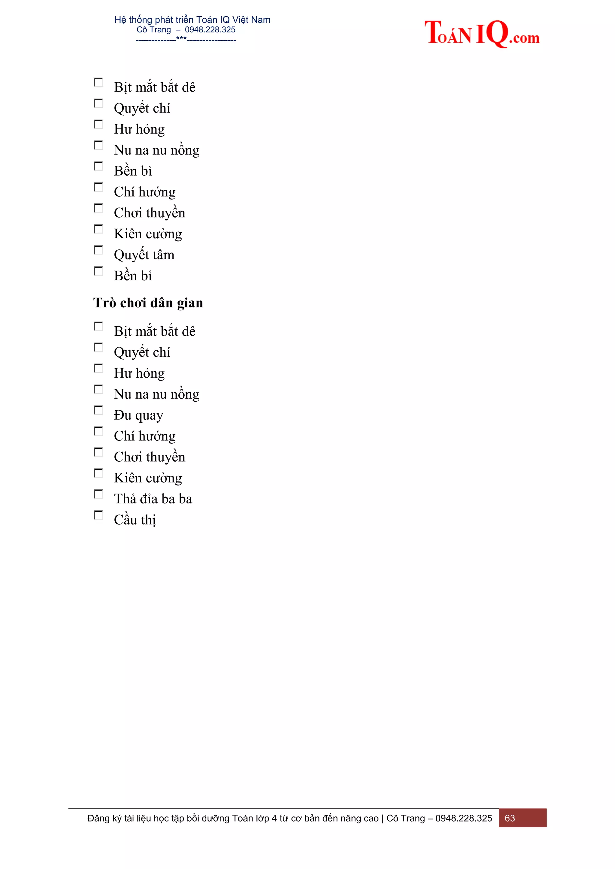 Hệ thống phát triển Toán IQ Việt Nam
Cô Trang – 0948.228.325
-------------***----------------
Đăng ký tài liệu học tập bồi dưỡng Toán lớp 4 từ cơ bản đến nâng cao | Cô Trang – 0948.228.325 63
Bịt mắt bắt dê
Quyết chí
Hư hỏng
Nu na nu nồng
Bền bỉ
Chí hướng
Chơi thuyền
Kiên cường
Quyết tâm
Bền bỉ
Trò chơi dân gian
Bịt mắt bắt dê
Quyết chí
Hư hỏng
Nu na nu nồng
Đu quay
Chí hướng
Chơi thuyền
Kiên cường
Thả đỉa ba ba
Cầu thị
 