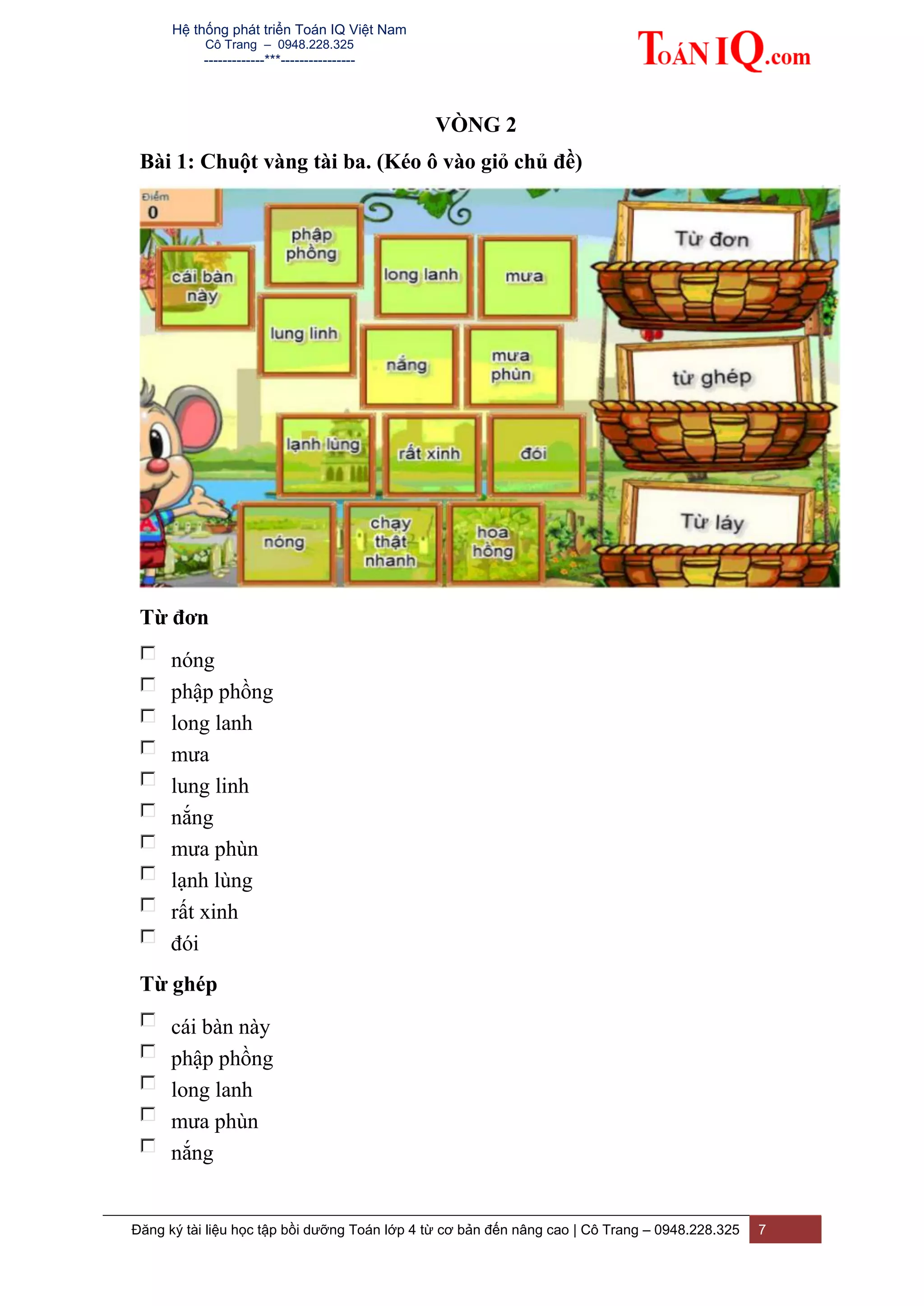 Hệ thống phát triển Toán IQ Việt Nam
Cô Trang – 0948.228.325
-------------***----------------
Đăng ký tài liệu học tập bồi dưỡng Toán lớp 4 từ cơ bản đến nâng cao | Cô Trang – 0948.228.325 7
VÒNG 2
Bài 1: Chuột vàng tài ba. (Kéo ô vào giỏ chủ đề)
Từ đơn
nóng
phập phồng
long lanh
mưa
lung linh
nắng
mưa phùn
lạnh lùng
rất xinh
đói
Từ ghép
cái bàn này
phập phồng
long lanh
mưa phùn
nắng
 