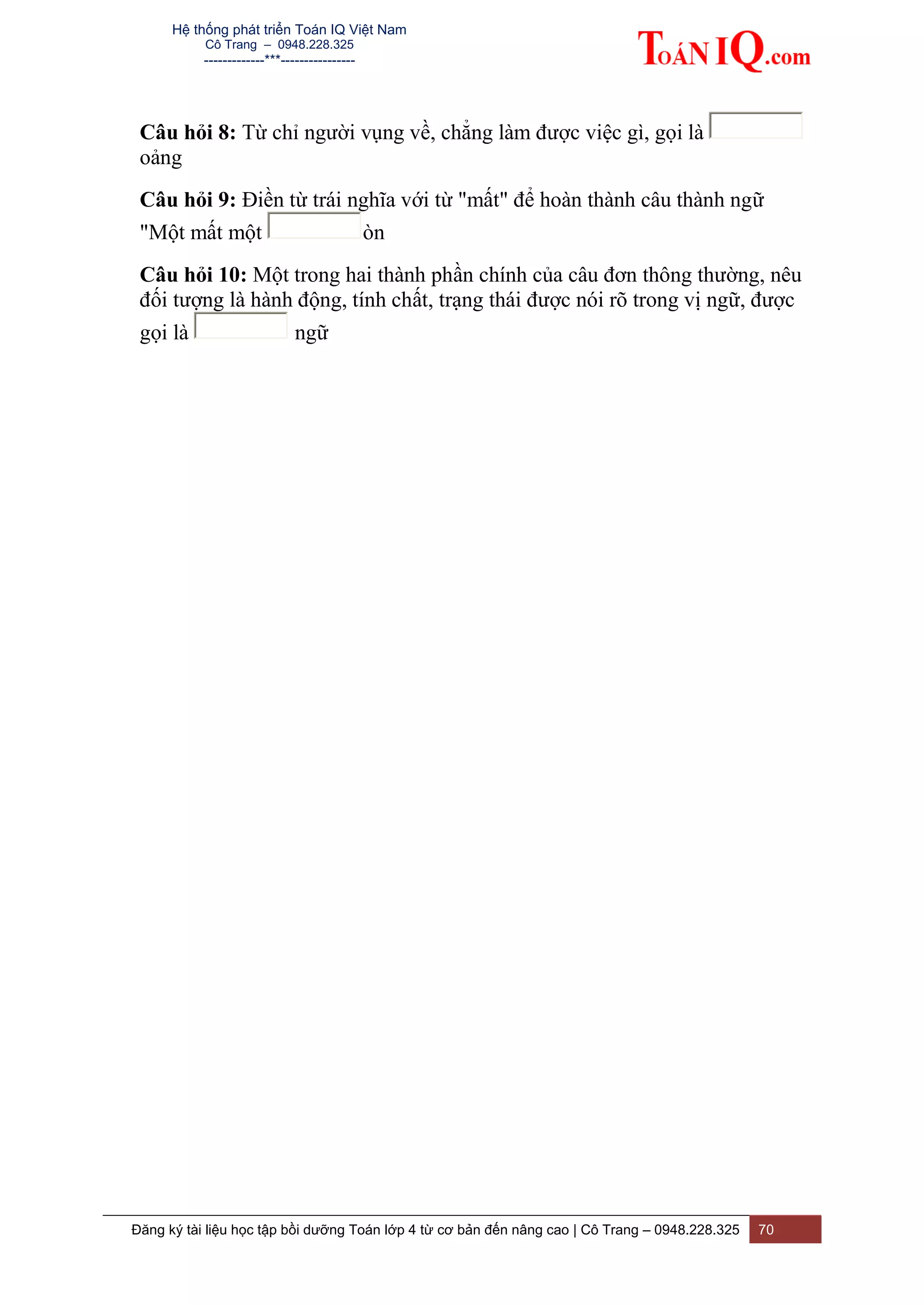 Hệ thống phát triển Toán IQ Việt Nam
Cô Trang – 0948.228.325
-------------***----------------
Đăng ký tài liệu học tập bồi dưỡng Toán lớp 4 từ cơ bản đến nâng cao | Cô Trang – 0948.228.325 70
Câu hỏi 8: Từ chỉ người vụng về, chẳng làm được việc gì, gọi là
oảng
Câu hỏi 9: Điền từ trái nghĩa với từ "mất" để hoàn thành câu thành ngữ
"Một mất một òn
Câu hỏi 10: Một trong hai thành phần chính của câu đơn thông thường, nêu
đối tượng là hành động, tính chất, trạng thái được nói rõ trong vị ngữ, được
gọi là ngữ
 