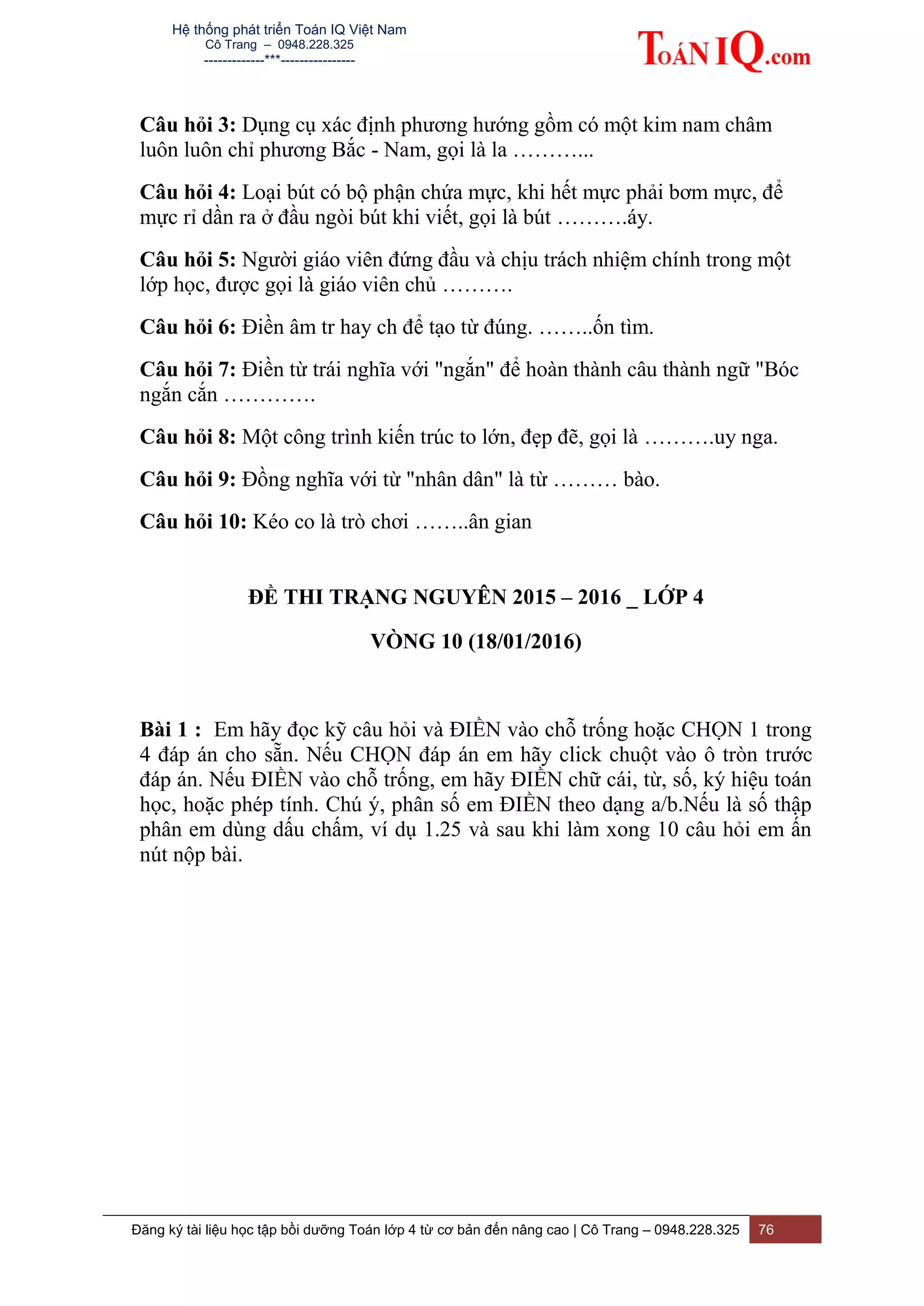 Hệ thống phát triển Toán IQ Việt Nam
Cô Trang – 0948.228.325
-------------***----------------
Đăng ký tài liệu học tập bồi dưỡng Toán lớp 4 từ cơ bản đến nâng cao | Cô Trang – 0948.228.325 76
Câu hỏi 3: Dụng cụ xác định phương hướng gồm có một kim nam châm
luôn luôn chỉ phương Bắc - Nam, gọi là la ………...
Câu hỏi 4: Loại bút có bộ phận chứa mực, khi hết mực phải bơm mực, để
mực rỉ dần ra ở đầu ngòi bút khi viết, gọi là bút ……….áy.
Câu hỏi 5: Người giáo viên đứng đầu và chịu trách nhiệm chính trong một
lớp học, được gọi là giáo viên chủ ……….
Câu hỏi 6: Điền âm tr hay ch để tạo từ đúng. ……..ốn tìm.
Câu hỏi 7: Điền từ trái nghĩa với "ngắn" để hoàn thành câu thành ngữ "Bóc
ngắn cắn ………….
Câu hỏi 8: Một công trình kiến trúc to lớn, đẹp đẽ, gọi là ……….uy nga.
Câu hỏi 9: Đồng nghĩa với từ "nhân dân" là từ ……… bào.
Câu hỏi 10: Kéo co là trò chơi ……..ân gian
ĐỀ THI TRẠNG NGUYÊN 2015 – 2016 _ LỚP 4
VÒNG 10 (18/01/2016)
Bài 1 : Em hãy đọc kỹ câu hỏi và ĐIỀN vào chỗ trống hoặc CHỌN 1 trong
4 đáp án cho sẵn. Nếu CHỌN đáp án em hãy click chuột vào ô tròn trước
đáp án. Nếu ĐIỀN vào chỗ trống, em hãy ĐIỀN chữ cái, từ, số, ký hiệu toán
học, hoặc phép tính. Chú ý, phân số em ĐIỀN theo dạng a/b.Nếu là số thập
phân em dùng dấu chấm, ví dụ 1.25 và sau khi làm xong 10 câu hỏi em ấn
nút nộp bài.
 