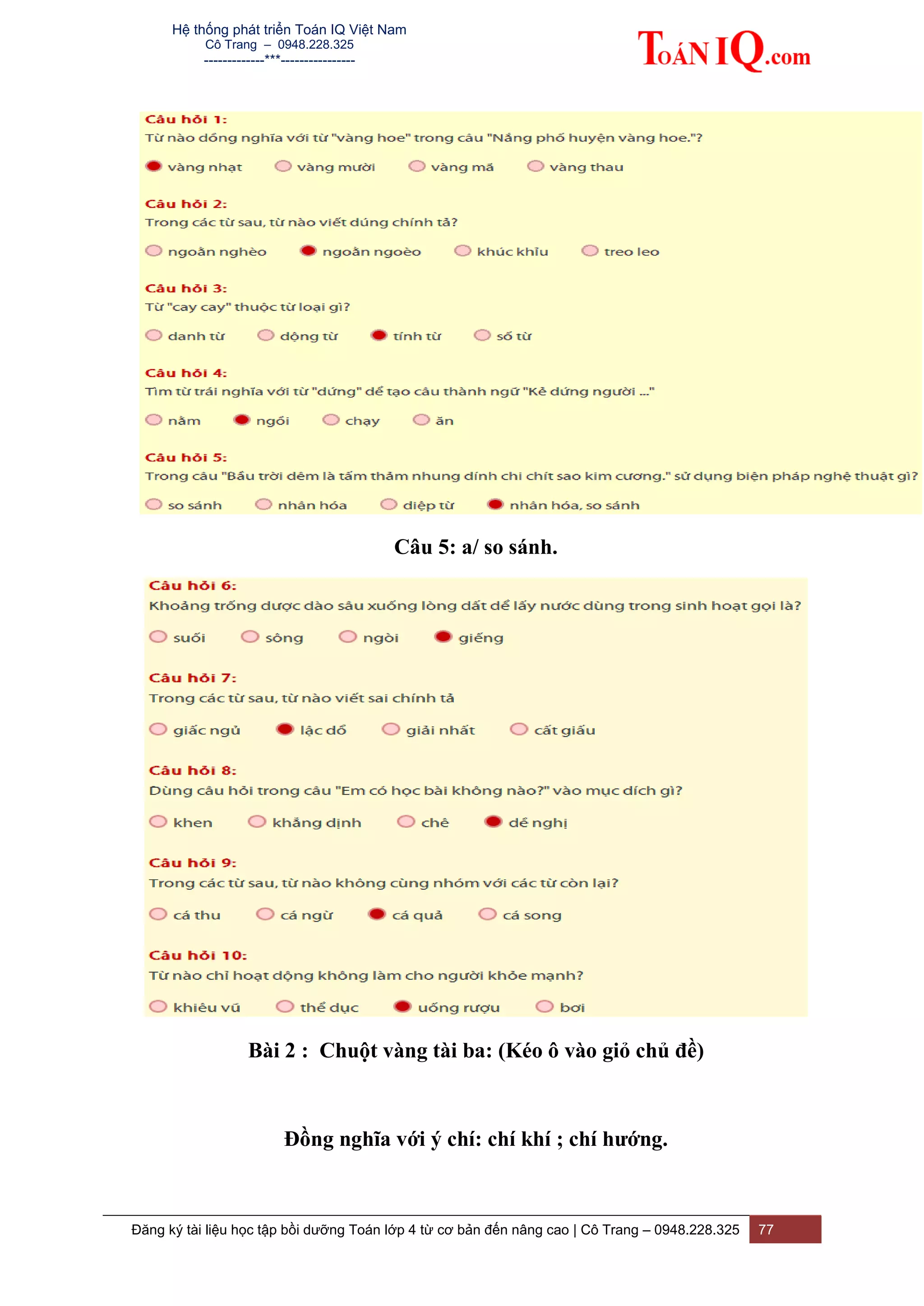 Hệ thống phát triển Toán IQ Việt Nam
Cô Trang – 0948.228.325
-------------***----------------
Đăng ký tài liệu học tập bồi dưỡng Toán lớp 4 từ cơ bản đến nâng cao | Cô Trang – 0948.228.325 77
Câu 5: a/ so sánh.
Bài 2 : Chuột vàng tài ba: (Kéo ô vào giỏ chủ đề)
Đồng nghĩa với ý chí: chí khí ; chí hướng.
 
