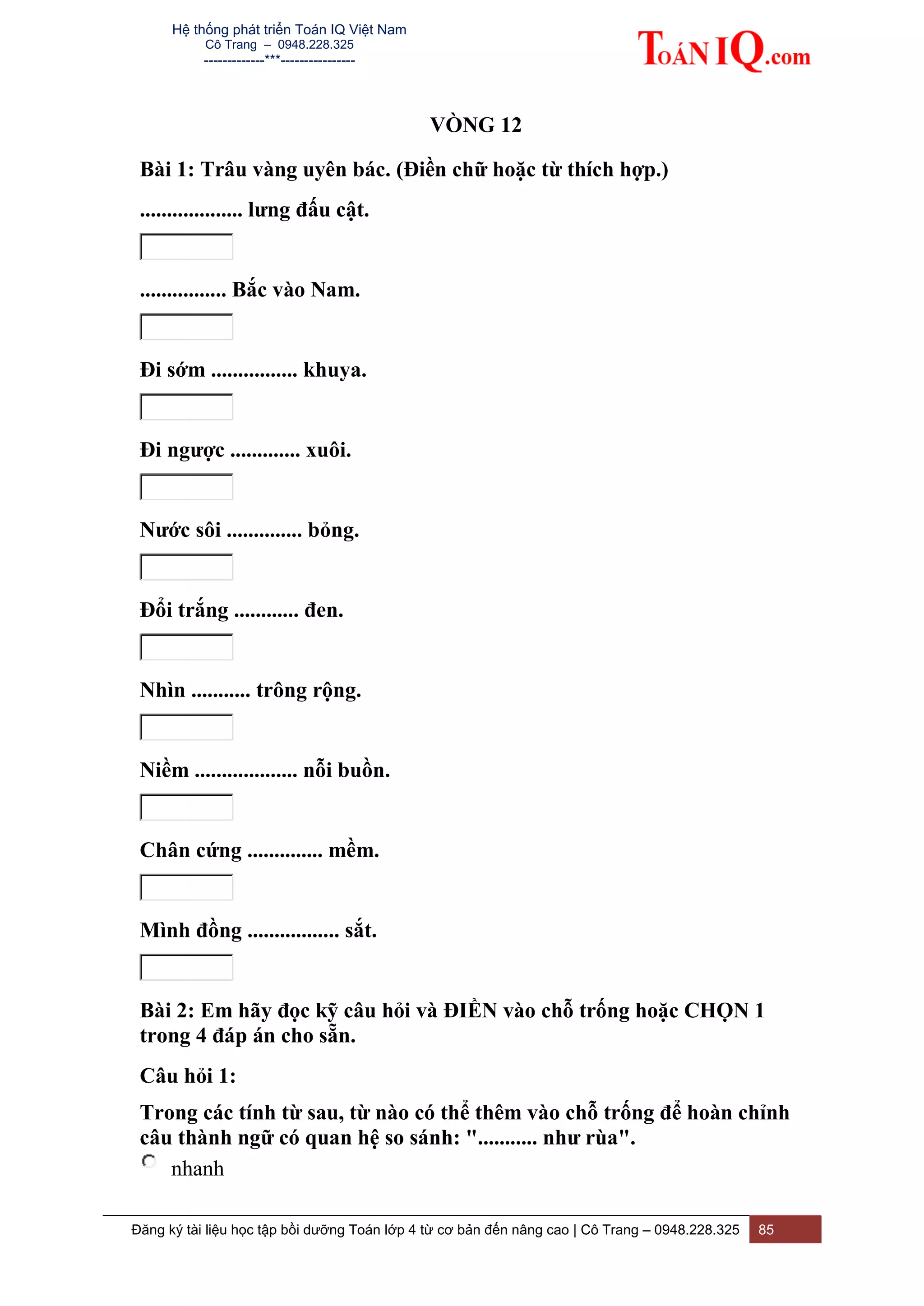 Hệ thống phát triển Toán IQ Việt Nam
Cô Trang – 0948.228.325
-------------***----------------
Đăng ký tài liệu học tập bồi dưỡng Toán lớp 4 từ cơ bản đến nâng cao | Cô Trang – 0948.228.325 85
VÒNG 12
Bài 1: Trâu vàng uyên bác. (Điền chữ hoặc từ thích hợp.)
................... lưng đấu cật.
................ Bắc vào Nam.
Đi sớm ................ khuya.
Đi ngược ............. xuôi.
Nước sôi .............. bỏng.
Đổi trắng ............ đen.
Nhìn ........... trông rộng.
Niềm ................... nỗi buồn.
Chân cứng .............. mềm.
Mình đồng ................. sắt.
Bài 2: Em hãy đọc kỹ câu hỏi và ĐIỀN vào chỗ trống hoặc CHỌN 1
trong 4 đáp án cho sẵn.
Câu hỏi 1:
Trong các tính từ sau, từ nào có thể thêm vào chỗ trống để hoàn chỉnh
câu thành ngữ có quan hệ so sánh: "........... như rùa".
nhanh
 