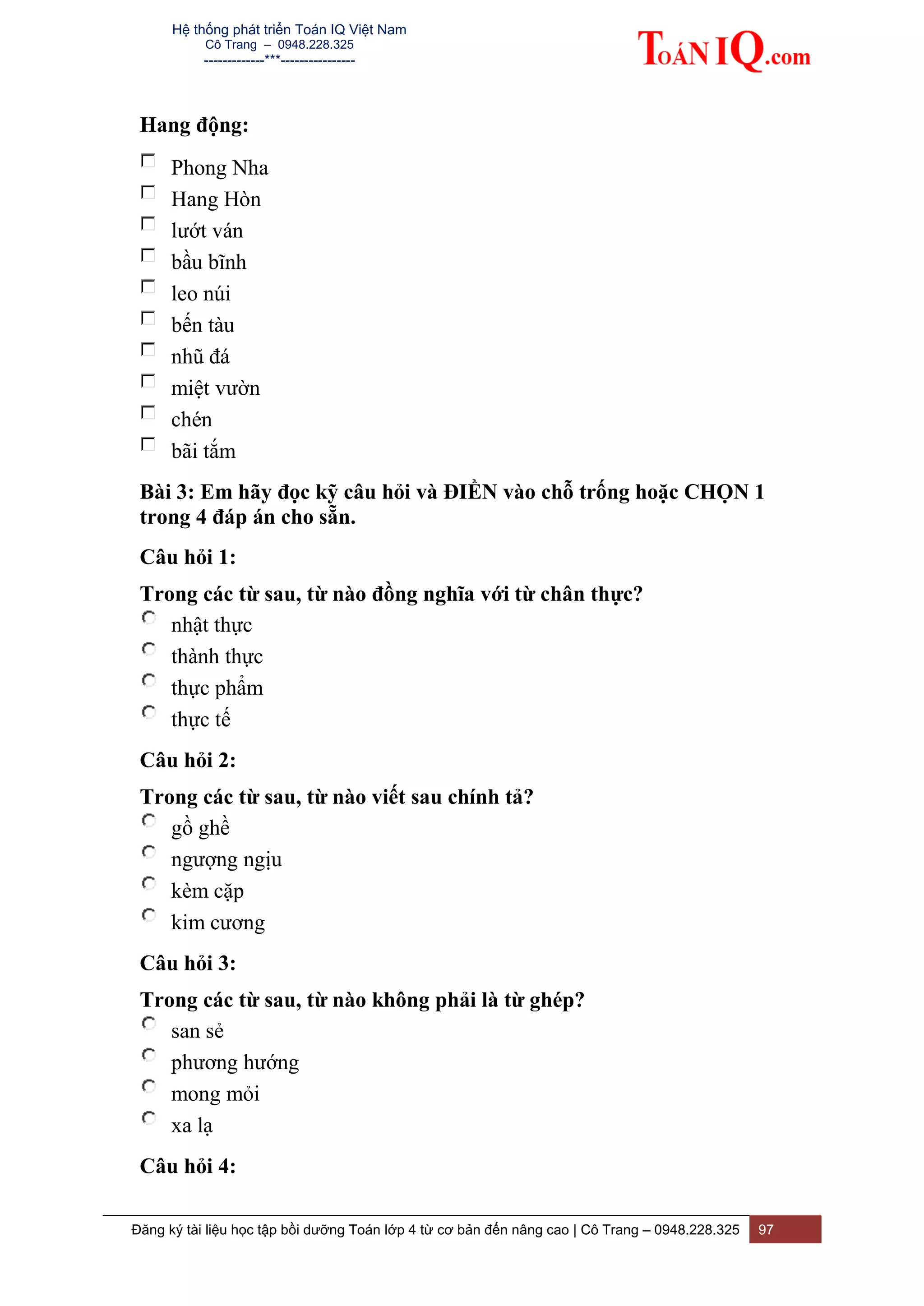 Hệ thống phát triển Toán IQ Việt Nam
Cô Trang – 0948.228.325
-------------***----------------
Đăng ký tài liệu học tập bồi dưỡng Toán lớp 4 từ cơ bản đến nâng cao | Cô Trang – 0948.228.325 97
Hang động:
Phong Nha
Hang Hòn
lướt ván
bầu bĩnh
leo núi
bến tàu
nhũ đá
miệt vườn
chén
bãi tắm
Bài 3: Em hãy đọc kỹ câu hỏi và ĐIỀN vào chỗ trống hoặc CHỌN 1
trong 4 đáp án cho sẵn.
Câu hỏi 1:
Trong các từ sau, từ nào đồng nghĩa với từ chân thực?
nhật thực
thành thực
thực phẩm
thực tế
Câu hỏi 2:
Trong các từ sau, từ nào viết sau chính tả?
gồ ghề
ngượng ngịu
kèm cặp
kim cương
Câu hỏi 3:
Trong các từ sau, từ nào không phải là từ ghép?
san sẻ
phương hướng
mong mỏi
xa lạ
Câu hỏi 4:
 