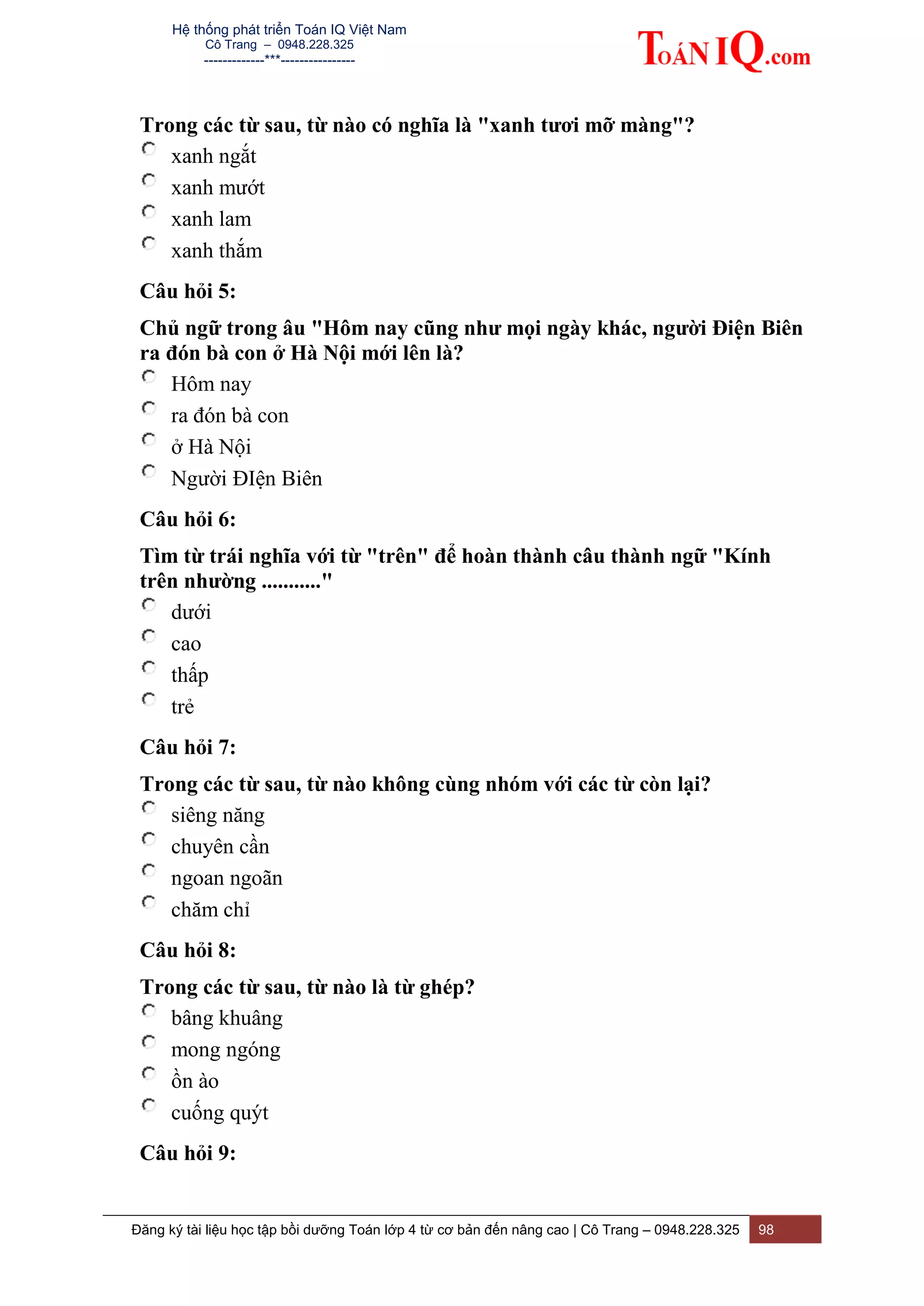 Hệ thống phát triển Toán IQ Việt Nam
Cô Trang – 0948.228.325
-------------***----------------
Đăng ký tài liệu học tập bồi dưỡng Toán lớp 4 từ cơ bản đến nâng cao | Cô Trang – 0948.228.325 98
Trong các từ sau, từ nào có nghĩa là "xanh tươi mỡ màng"?
xanh ngắt
xanh mướt
xanh lam
xanh thắm
Câu hỏi 5:
Chủ ngữ trong âu "Hôm nay cũng như mọi ngày khác, người Điện Biên
ra đón bà con ở Hà Nội mới lên là?
Hôm nay
ra đón bà con
ở Hà Nội
Người ĐIện Biên
Câu hỏi 6:
Tìm từ trái nghĩa với từ "trên" để hoàn thành câu thành ngữ "Kính
trên nhường ..........."
dưới
cao
thấp
trẻ
Câu hỏi 7:
Trong các từ sau, từ nào không cùng nhóm với các từ còn lại?
siêng năng
chuyên cần
ngoan ngoãn
chăm chỉ
Câu hỏi 8:
Trong các từ sau, từ nào là từ ghép?
bâng khuâng
mong ngóng
ồn ào
cuống quýt
Câu hỏi 9:
 