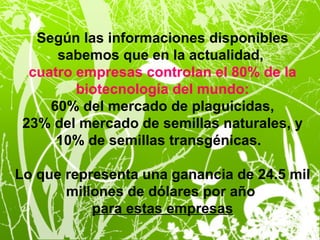Según las informaciones disponibles
      sabemos que en la actualidad,
  cuatro empresas controlan el 80% de la
         biotecnología del mundo:
     60% del mercado de plaguicidas,
 23% del mercado de semillas naturales, y
      10% de semillas transgénicas.

Lo que representa una ganancia de 24.5 mil
       millones de dólares por año
           para estas empresas
 