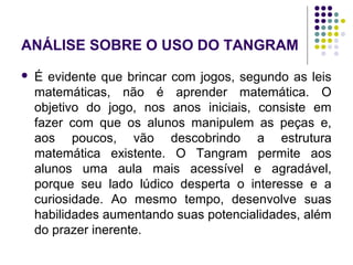 ANÁLISE SOBRE O USO DO TANGRAM
 É evidente que brincar com jogos, segundo as leis
matemáticas, não é aprender matemática. O
objetivo do jogo, nos anos iniciais, consiste em
fazer com que os alunos manipulem as peças e,
aos poucos, vão descobrindo a estrutura
matemática existente. O Tangram permite aos
alunos uma aula mais acessível e agradável,
porque seu lado lúdico desperta o interesse e a
curiosidade. Ao mesmo tempo, desenvolve suas
habilidades aumentando suas potencialidades, além
do prazer inerente.
 