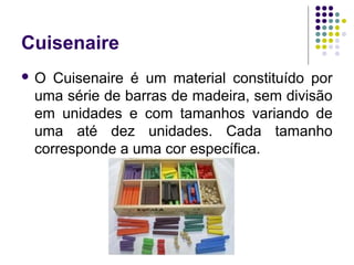 Cuisenaire
 O Cuisenaire é um material constituído por
uma série de barras de madeira, sem divisão
em unidades e com tamanhos variando de
uma até dez unidades. Cada tamanho
corresponde a uma cor específica.
 